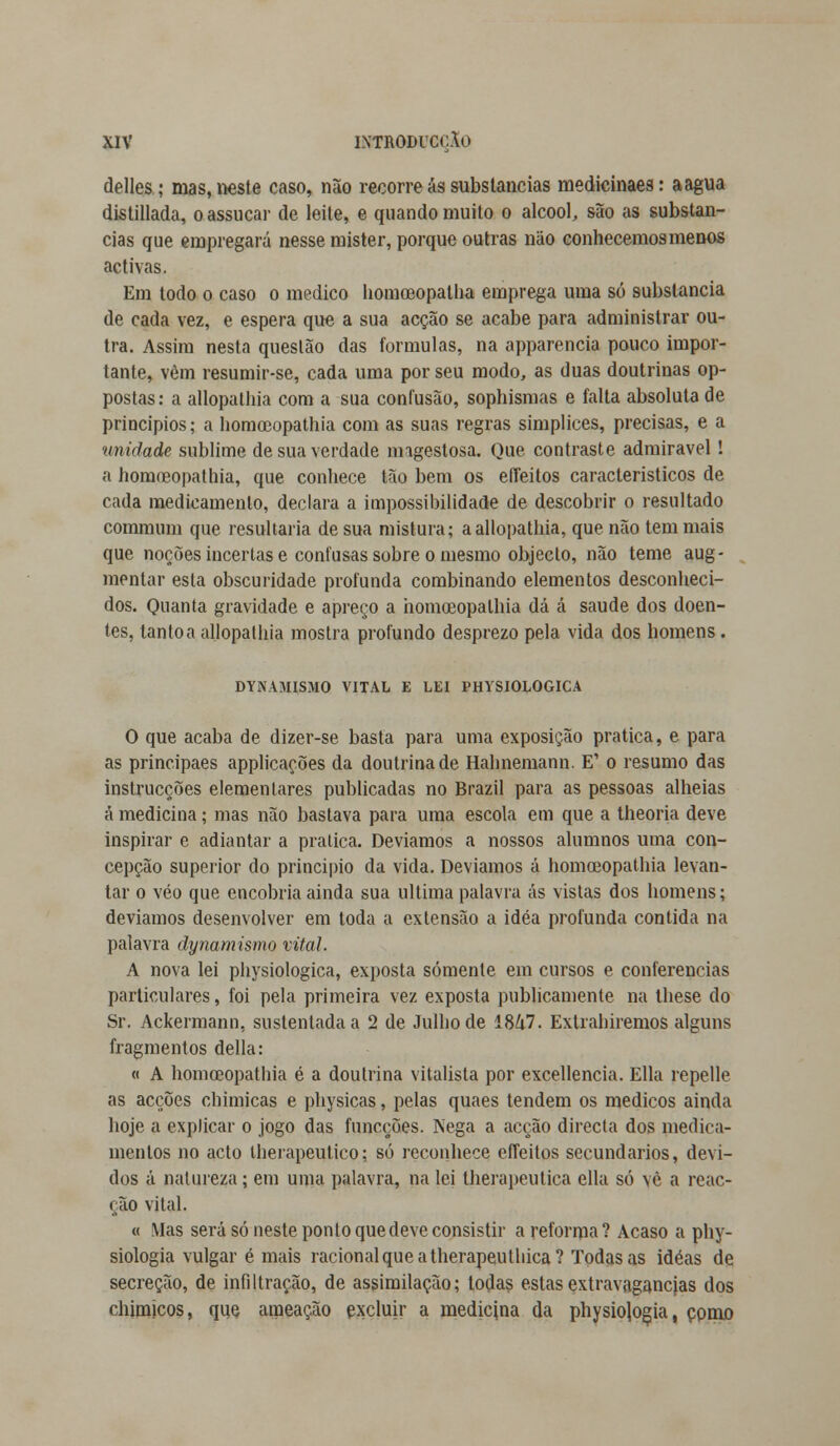 delles; mas, neste caso, não recorre ás substancias medicinaes: a agua distillada, o assucar de leite, e quando muito o álcool, são as substan- cias que empregará nesse mister, porque outras não conhecemos menos activas. Em todo o caso o medico horaceopatha emprega uma só substancia de cada vez, e espera que a sua acção se acabe para administrar ou- tra. Assim nesta questão das formulas, na apparencia pouco impor- tante, vèm resumir-se, cada uma por seu modo, as duas doutrinas op- postas: a allopathia com a sua confusão, sophismas e falta absoluta de princípios; a homoeopathia com as suas regras simplices, precisas, e a ■uniilade sublime de sua verdade ímgestosa. Que contraste admirável! a homoeopathia, que conhece tão bem os effeitos característicos de cada medicamento, declara a impossibilidade de descobrir o resultado commum que resultaria de sua mistura; a allopathia, que não tem mais que noções incertas e confusas sobre o mesmo objecto, não teme aug- mentar esta obscuridade profunda combinando elementos desconheci- dos. Quanta gravidade e apreço a homoeopathia dá á saúde dos doen- tes, tanto a allopathia mostra profundo desprezo pela vida dos homens. DYNAMISMO VITAL E LEI PHYSIOLOGICA O que acaba de dizer-se basta para uma exposição pratica, e para as principaes applicações da doutrina de Halmemann. E' o resumo das instrucções elementares publicadas no Brazil para as pessoas alheias á medicina; mas não bastava para uma escola em que a theoria deve inspirar e adiantar a pratica. Devíamos a nossos alumnos uma con- cepção superior do principio da vida. Devíamos á homoeopathia levan- tar o véo que encobria ainda sua ultima palavra ás vistas dos homens; devíamos desenvolver em toda a extensão a idéa profunda contida na palavra dynamismo vital. A nova lei physiologica, exposta somente em cursos e conferencias particulares, foi pela primeira vez exposta publicamente na these do Sr. Ackermann, sustentada a 2 de Julho de Í8&7. Extrahiremos alguns fragmentos delia: « A homoeopathia é a doutrina vitalista por excellencia. Ella repelle as acções chimicas e physicas, pelas quaes tendem os médicos ainda hoje a explicar o jogo das funcções. I\ega a acção directa dos medica- mentos no acto therapeutico; só reconhece effeitos secundários, devi- dos á natureza; em uma palavra, na lei lherapeutica ella só vè a reac- ção vital. « Mas será só neste ponto que deve consistir a reforma? Acaso a phy- siologia vulgar é mais racional que a therapeuthica? Todas as idéas de secreção, de infiltração, de assimilação; todas estas extravagâncias dos chimicos, que araeação excluir a medicina da physiojogja, como