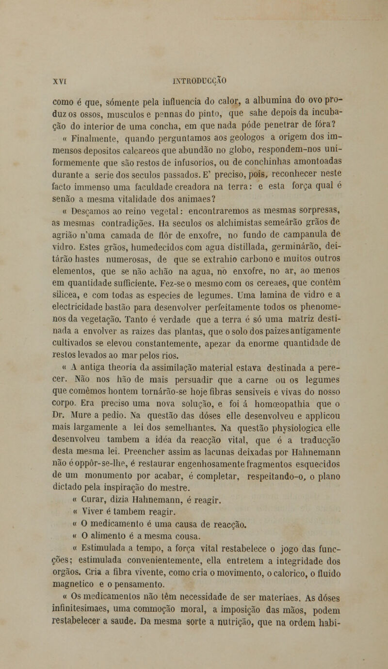 como é que, somente pela influencia do calor, a albumina do ovo pro- duz os ossos, músculos e ponnas do pinto, que sahe depois da incuba- ção do interior de uma concha, em que nada pôde penetrar de fora? « Finalmente, quando perguntamos aos geólogos a origem dos im- mensos depósitos calcareos que abundão no globo, respondem-nos uni- formemente que são restos de infusorios, ou de conchinhas amontoadas durante a serie dos séculos passados. E' preciso, pois, reconhecer neste facto immenso uma faculdade creadora na terra: e esta força qual é senão a mesma vitalidade dos animaes? « Desçamos ao reino vegetal: encontraremos as mesmas sorpresas, as mesmas contradições. Ha séculos os alchimistas semearão grãos de agrião n'uma camada de flor de enxofre, no fundo de campânula de vidro. Estes grãos, humedecidos com agua distillada, germinarão, dei- tarão hastes numerosas, de que se extrahio carbono e muitos outros elementos, que se não achão na agua, no enxofre, no ar, ao menos em quantidade sufficiente. Fez-seo mesmo com os cereaes, que contém silicea, e com todas as espécies de legumes. Uma lamina de vidro e a electricidade bastão para desenvolver perfeitamente todos os phenome- nos da vegetação. Tanto é verdade que a terra é só uma matriz desti- nada a envolver as raizes das plantas, que o solo dos paizes antigamente cultivados se elevou constantemente, apezar da enorme quantidade de restos levados ao mar pelos rios. « A antiga theoria da assimilação material estava destinada a pere- cer. Não nos hão de mais persuadir que a carne ou os legumes que comemos hontem tornárão-se hoje fibras sensíveis e vivas do nosso corpo. Era preciso uma nova solução, e foi á homceopathia que o Dr. Mure a pedio. Na questão das doses elle desenvolveu e applicou mais largamente a lei dos semelhantes. Na questão physiologica elle desenvolveu também a idéa da reacção vital, que ó a traducção desta mesma lei. Preencher assim as lacunas deixadas por Hahnemann não éoppôr-se-lhe, é restaurar engenhosamente fragmentos esquecidos de um monumento por acabar, é completar, respeitando-o, o plano dictado pela inspiração do mestre. « Curar, dizia Hahnemann, é reagir. « Viver é lambem reagir. « O medicamento é uma causa de reacção. « O alimento é a mesma cousa. « Estimulada a tempo, a força vital restabelece o jogo das func- ções; estimulada convenientemente, ella entretém a integridade dos órgãos. Ca-ia a fibra vivente, como cria o movimento, o calórico, o fluido magnético e o pensamento. « Os medicamentos não têm necessidade de ser materiaes. As doses infinitesimaes, uma commoção moral, a imposição das mãos, podem restabelecer a saúde. Da mesma sorte a nutrição, que na ordem habi-