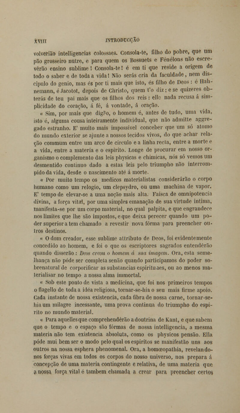 volverião intelligencias colossaes. Consola-te, filho do pobre^que um pão grosseiro nulre, e para quem os Bossuets e Fénélons não escre- verão ensino sublime! Consola-te! é em ti que reside a origem de todo o saber c de toda a vida! Não serás cria da faculdade, nem dis- cípulo do génio, mas és por ti mais que isto, és filho de Deos: é Iiah- nemann, é Jacotot, depois de Christo, quem fo diz; e se quizeres ob- terás de teu pai mais que os filhos dos reis : ellc nada recusa á sim- plicidade do coração, á fé, á vontade, á oração. « Sim, por mais que digèo, o homem é, antes de tudo, uma vida. isto é, alguma cousa inteiramente individual, que não admitte aggre- gado estranho. E1 muito mais impossível conceber que um só átomo do mundo exterior se ajunte a nossos tecidos vivos, do que achar rela- ção commum entre um arco de circulo ea linha recta, entre a morte e a vida, entre a matéria e o espirito. Longe de procurar em nosso or- ganismo o complemento das leis physicas e chimicas, nós só vemos um desmentido continuo dado a estas leis pelo triumpho não interrom- pido da vida, desde o nascimento até á morte. « Por muito tempo os médicos materialistas considerarão o corpo humano como um relógio, um clepsydro, ou uma machina de vapor. E' tempo de elevar-se a uma noção mais alta. Faisca de omnipotência divina, a força vital, por uma simples emanação de sua virtude intima, manifesta-se por um corpo material, no qual palpita, e que engrandece nos limites que lhe são impostos, e que deixa perecer quando um po- der superiora tem chamado a revestir nova forma para preencher ou- tros destinos. « O dom creador, esse sublime attributo de Deos, foi evidentemente concedido ao homem, e foi o que os escriptores sagrados entenderão quando disserão : Deos creou o homem á sua imagem. Ora, esta seme- lhança não pôde ser completa senão quando participamos do poder so- brenatural de corporificar as substancias espirituaes, ou ao menos ma- terialisar no tempo a nossa alma immortal. « Sob este ponto de vista a medicina, que foi nos primeiros tempos o flagello de toda a idéa religiosa, tornar-se-hia o seu mais firme apoio. Cada instante de nossa existência, cada fibra de nossa carne, tornar-se- hia um milagre incessante, uma prova continua do triumpho do espi- rito no mundo material. « Para aquellesque comprehendêrão a doutrina de Kant, e que sabem que o tempo e o espaço são formas de nossa intelligencia, a mesma matéria não tem existência absoluta, como os physicos pensão, filia pôde mui bem ser o modo pelo qual os espíritos se manifestão uns aos outros na nossa esphera phenomenal. Ora, a homoeopathia, revelando- nos forças vivas em todos os corpos do nosso universo, nos prepara á concepção de uma matéria contingente e relativa, de uma matéria que a nossa força vital é também chamada a crear para preencher certos