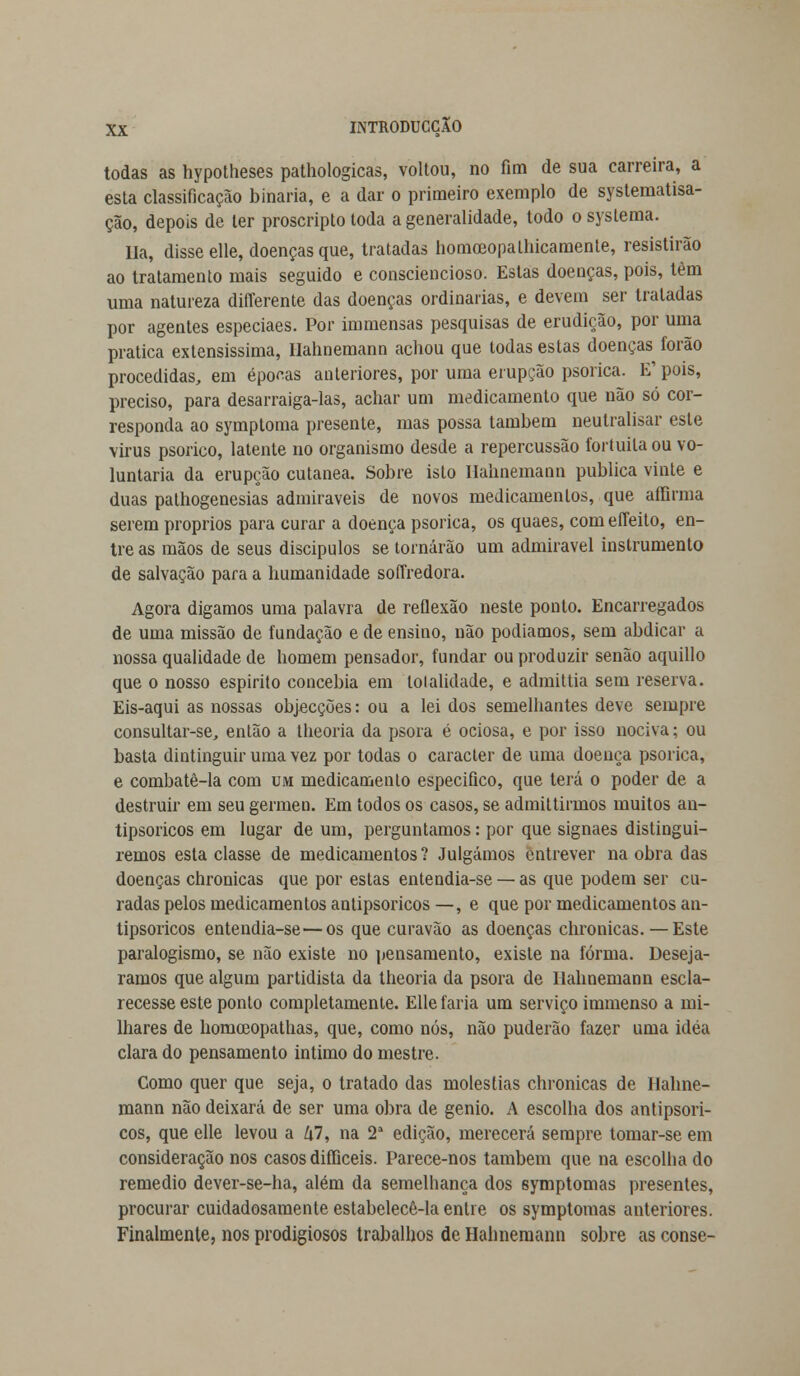 todas as hypotheses pathologicas, voltou, no fim de sua carreira, a esta classificação binaria, e a dar o primeiro exemplo de systematisa- ção, depois de ter proscripto toda a generalidade, todo o syslema. Ha, disse elle, doenças que, tratadas homoeopathicamente, resistirão ao tratamento mais seguido e consciencioso. Estas doenças, pois, têm uma natureza diflerente das doenças ordinárias, e devem ser tratadas por agentes especiaes. Por immensas pesquisas de erudição, por uma pratica extensíssima, Hahnemann achou que todas estas doenças forão procedidas, em épocas anteriores, por uma erupção psorica. E1 pois, preciso, para desarraiga-las, achar um medicamento que não só cor- responda ao symptoma presente, mas possa também neulralisar este virus psorico, latente no organismo desde a repercussão fortuita ou vo- luntária da erupção cutânea. Sobre isto Hahnemann publica vinte e duas palhogenesias admiráveis de novos medicamentos, que aífirma serem próprios para curar a doença psorica, os quaes, com effeito, en- tre as mãos de seus discipulos se tornarão um admirável instrumento de salvação para a humanidade soíTredora. Agora digamos uma palavra de reflexão neste ponto. Encarregados de uma missão de fundação e de ensino, não podíamos, sem abdicar a nossa qualidade de homem pensador, fundar ou produzir senão aquillo que o nosso espirito concebia em lolalidade, e admittia sem reserva. Eis-aqui as nossas objecções: ou a lei dos semelhantes deve sempre consultar-se, então a theoria da psora é ociosa, e por isso nociva; ou basta dintinguir uma vez por todas o caracter de uma doença psorica, e combatê-la com um medicamento especifico, que terá o poder de a destruir em seu gérmen. Em todos os casos, se admittirmos muitos an- tipsoricos em lugar de um, perguntamos: por que signaes distingui- remos esta classe de medicamentos? Julgámos entrever na obra das doenças chronicas que por estas entendia-se — as que podem ser cu- radas pelos medicamentos antipsoricos —, e que por medicamentos an- tipsoricos entendia-se—os que curavão as doenças chronicas.—Este paralogismo, se não existe no pensamento, existe na forma. Desejá- ramos que algum partidista da theoria da psora de Hahnemann escla- recesse este ponto completamente. Elle faria um serviço immenso a mi- lhares de homceopathas, que, como nós, não puderão fazer uma idéa clara do pensamento intimo do mestre. Como quer que seja, o tratado das moléstias chronicas de Hahne- mann não deixará de ser uma obra de génio. A escolba dos antipsori- cos, que elle levou a l\l, na 2a edição, merecerá sempre tomar-se em consideração nos casos difliceis. Parece-nos também que na escolha do remédio dever-se-ha, além da semelhança dos symptomas presentes, procurar cuidadosamente estabelecê-la entre os symptomas anteriores. Finalmente, nos prodigiosos trabalhos de Hahnemann sobre as conse-