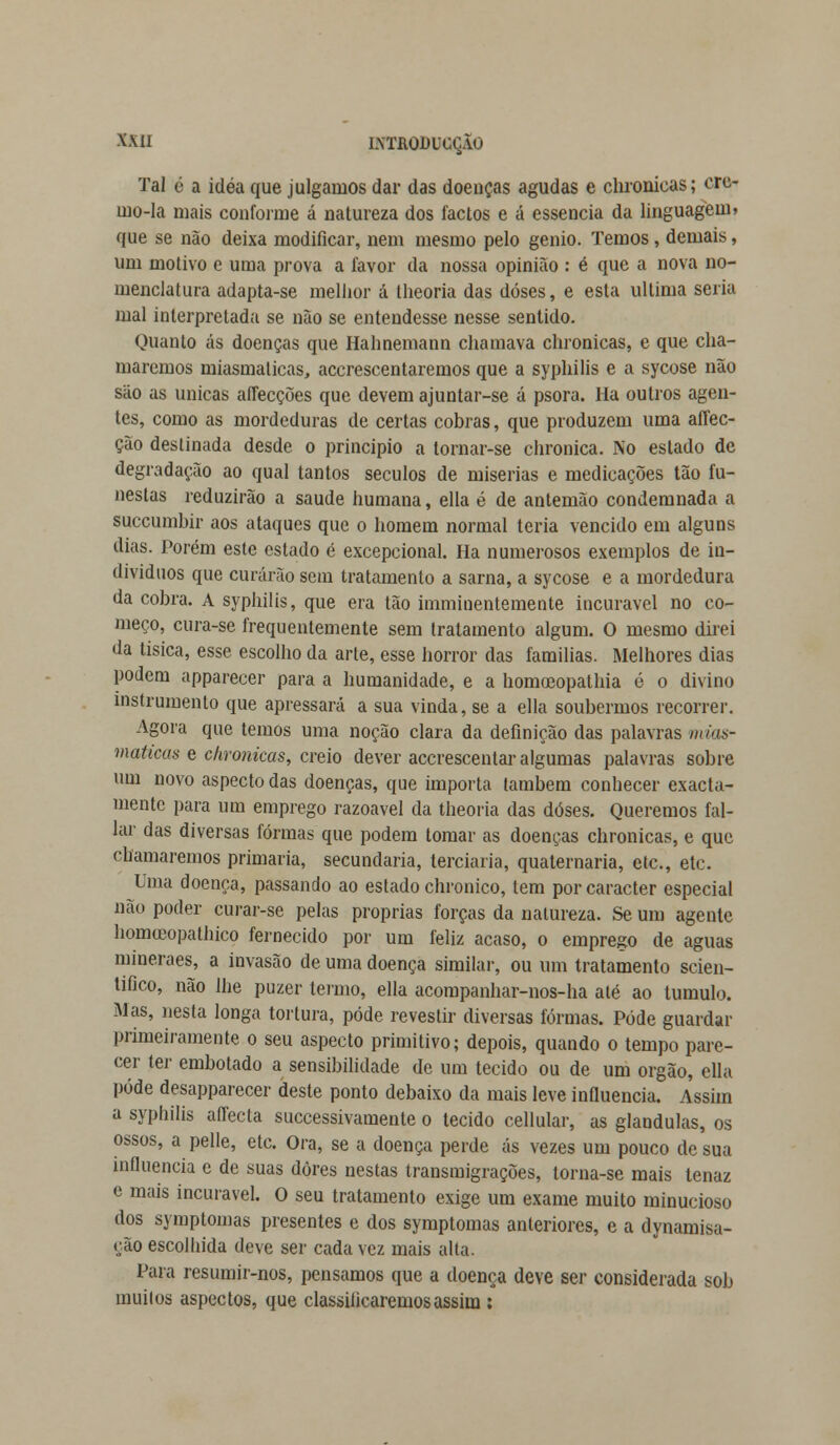 X.VH LVHIODUCÇÃO Tal é a idéa que julgamos dar das doenças agudas e chronicas; cre* ino-Ia mais conforme á natureza dos factos e á essência da linguagem» que se não deixa modificar, nem mesmo pelo génio. Temos, demais, um motivo e uma prova a favor da nossa opinião : é que a nova no- menclatura adapta-se melhor á theoria das doses, e esta ultima seria mal interpretada se não se entendesse nesse sentido. Quanto ás doenças que Halinemann chamava chronicas, e que cha- maremos miasmaticas, accrescentaremos que a syphilis e a sycose não são as únicas affecções que devem ajuntar-se á psora. Ha outros agen- tes, como as mordeduras de certas cobras, que produzem uma aflec- ção destinada desde o principio a tornar-se chronica. No estado de degradação ao qual tantos séculos de misérias e medicações tão fu- nestas reduzirão a saúde humana, ella é de antemão condemnada a succumbir aos ataques que o homem normal teria vencido em alguns dias. Porém este estado é excepcional. Ha numerosos exemplos de in- divíduos que curarão sem tratamento a sarna, a sycose e a mordedura da cobra. A syphilis, que era tão imminentemente incurável no co- meço, cura-se frequentemente sem tratamento algum. O mesmo direi da tísica, esse escolho da arte, esse horror das famílias. Melhores dias podem apparecer para a humanidade, e a homoeopathia é o divino instrumento que apressará a sua vinda, se a ella soubermos recorrer. Agora que temos uma noção clara da definição das palavras mias- maticas e chronicas, creio dever accrescentar algumas palavras sobre um novo aspecto das doenças, que importa também conhecer exacta- mente para um emprego razoável da theoria das doses. Queremos fal- lar das diversas formas que podem tomar as doenças chronicas, e que chamaremos primaria, secundaria, terciária, quaternária, etc, etc. Uma doença, passando ao estado chronico, tem por caracter especial não poder curar-se pelas próprias forças da natureza. Se um agente homuíopathico fernecido por um feliz acaso, o emprego de aguas mineraes, a invasão de uma doença similar, ou um tratamento scien- tifico, não lhe puzer termo, ella acompanhar-nos-ha até ao tumulo. Mas, nesta longa tortura, pôde revestir diversas formas. Pode guardar primeiramente o seu aspecto primitivo; depois, quando o tempo pare- cer ter embotado a sensibilidade de um tecido ou de um órgão, ella pôde desapparecer deste ponto debaixo da mais leve influencia. Assim a syphilis affecta successivamente o tecido cellular, as glândulas, os ossos, a pelle, etc. Ora, se a doença perde ás vezes um pouco de sua influencia e de suas dores nestas transmigrações, torna-se mais tenaz e mais incurável. O seu tratamento exige um exame muito minucioso dos symptomas presentes e dos symptomas anteriores, e a dynamisa- ção escolhida deve ser cada vez mais alta. Para resumir-nos, pensamos que a doença deve ser considerada sob muilos aspectos, que classificaremos assim :