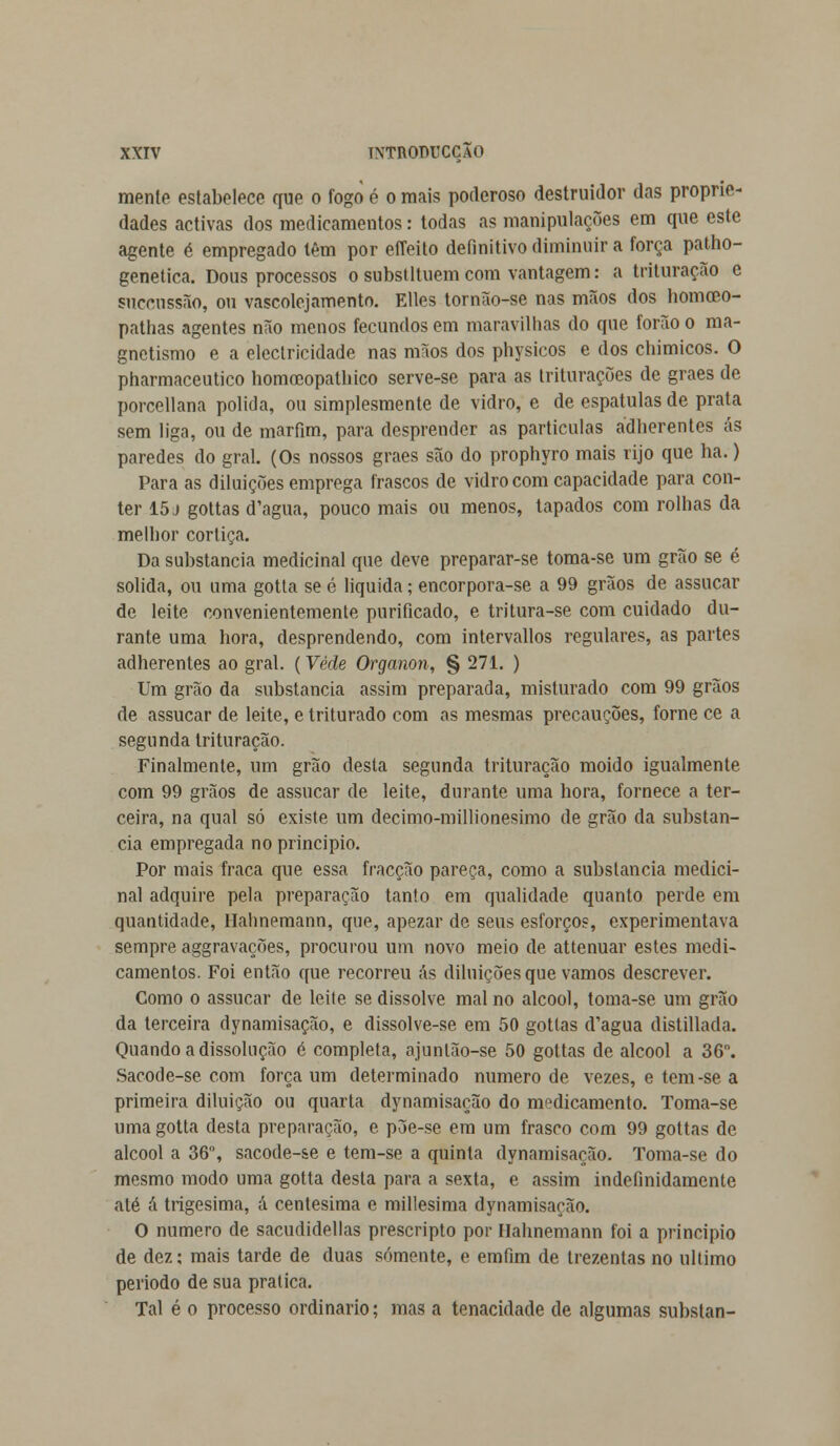 mente estabelece que o fogo é o mais poderoso destruidor das proprie- dades activas dos medicamentos: todas as manipulações em que este agente é empregado têm por effeito definitivo diminuir a força patho- genetica. Dous processos o substituem com vantagem: a trituração e snccussão, on vascolejamento. Elles tornão-se nas mãos dos homceo- pathas agentes não menos fecundos em maravilhas do que forão o ma- gnetismo e a electricidade nas mãos dos physicos e dos chimicos. O pharmaceutico homocopatbico serve-se para as triturações de graes de porcellana policia, ou simplesmente de vidro, e de espátulas de prata sem liga, ou de marfim, para desprender as partículas adherentes ás paredes do gral. (Os nossos graes são do prophyro mais rijo que ha.) Para as diluições emprega frascos de vidro com capacidade para con- ter 15 j gottas d'agua, pouco mais ou menos, tapados com rolhas da melhor cortiça. Da substancia medicinal que deve preparar-se toma-se um grão se é solida, ou uma gotta se é liquida; encorpora-se a 99 grãos de assucar de leite convenientemente purificado, e tritura-se com cuidado du- rante uma hora, desprendendo, com intervallos regulares, as partes adherentes ao gral. (Vede Organon, § 271. ) Um grão da substancia assim preparada, misturado com 99 grãos de assucar de leite, e triturado com as mesmas precauções, fome ce a segunda trituração. Finalmente, um grão desta segunda trituração moido igualmente com 99 grãos de assucar de leite, durante uma hora, fornece a ter- ceira, na qual só existe um decimo-millionesimo de grão da substan- cia empregada no principio. Por mais fraca que essa fracção pareça, como a substancia medici- nal adquire pela preparação tanto em qualidade quanto perde em quantidade, Hahnemann, que, apezar de seus esforços, experimentava sempre aggravações, procurou um novo meio de attenuar estes medi- camentos. Foi então que recorreu ás diluições que vamos descrever. Como o assucar de leite se dissolve mal no álcool, toma-se um grão da terceira dynamisação, e dissolve-se em 50 gottas d'agua distillada. Quando a dissolução é completa, ajunlão-se 50 gottas de álcool a 36°. Sacode-se com força um determinado numero de vezes, e tem-se a primeira diluição ou quarta dynamisação do medicamento. Toma-se uma gotta desta preparação, e põe-se em um frasco com 99 gottas de álcool a 36°, sacode-se e tem-se a quinta dynamisação. Toma-se do mesmo modo uma gotta desta para a sexta, e assim indefinidamente até á trigésima, á centésima e millesima dynamisação. O numero de sacudidellas prescripto por Hahnemann foi a principio de dez: mais tarde de duas somente, e erafim de trezentas no ultimo período de sua pratica. Tal é o processo ordinário; mas a tenacidade de algumas subslan-
