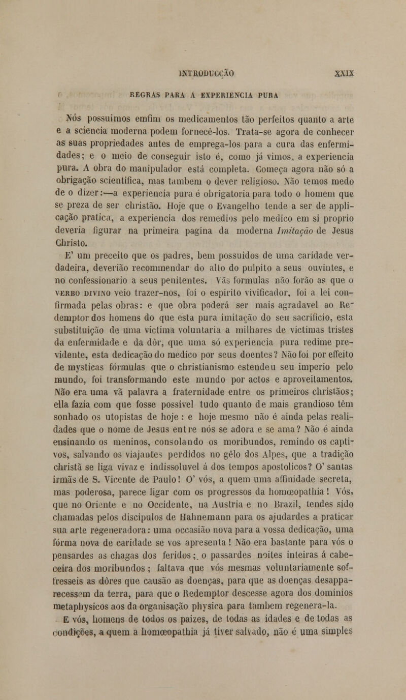 REGRAS PARA A EXPERIÊNCIA PURA Nós possuímos emfini os medicamentos tão perfeitos quanto a arte e a sciencia moderna podem fornecê-los. Trata-se agora de conhecer as suas propriedades autes de emprega-los para a cura das enfermi- dades; e o meio de conseguir isto é, como já vimos, a experiência pura. A obra do manipulador está completa. Começa agora não só a obrigação scientifica, mas também o dever religioso. Não temos medo de o dizer:—a experiência pura é obrigatória para todo o homem que se preza de ser christão. Hoje que o Evangelho tende a ser de appli- cação pratica, a experiência dos remédios pelo medico em si propilo deveria figurar na primeira pagina da moderna Imitação de Jesus Christo. E' um preceito que os padres, bem possuídos de uma caridade ver- dadeira, deverião recommendar do alto do púlpito a seus ouvintes, e no confessionário a seus penitentes. Vãs formulas não forão as que o verbo divino veio trazer-nos, foi o espirito vivificador, foi a lei con- firmada pelas obras: e que obra poderá ser mais agradável ao l\e~ demptor dos homens do que esta pura imitação do seu sacrifício, esta substituição de uma victima voluntária a milhares de victimas tristes da enfermidade e da dòr, que uma só experiência pura redime pre- vidente, esta dedicação do medico por seus doentes? JNãoíoi poreffeito de mysticas fórmulas que o christianismo estendeu seu império pelo mundo, foi transformando este mundo por actos e aproveitamentos. Não era uma vã palavra a fraternidade entre os primeiros christãos; ella fazia com que fosse possível tudo quanto de mais grandioso têm sonhado os utopistas de hoje : e hoje mesmo não é ainda pelas reali- dades que o nome de Jesus entre nós se adora e se ama? Não é ainda ensinando os meninos, consolando os moribundos, remindo os capti- vos, salvando os viajantes perdidos no gelo dos Alpes, que a tradição christã se liga vivaz e indissolúvel á dos tempos apostólicos? O' santas irmãs de S. Vicente de Paulo! O' vós, a quem uma affinidade secreta, mas poderosa, parece ligar com os progressos da homoeopathia! Vós, que no Oriente e no Occidente, na Áustria e no Brazil, tendes sido chamadas pelos discípulos de Hahnemann para os ajudardes a praticar sua arte regeneradora: uma occasião nova para a vossa dedicação, uma forma nova de caridade se vos apresenta! Não era bastante para vós o pensardes as chagas dos feridos;, o passardes noites inteiras á cabe- ceira dos moribundos; faltava que vós mesmas voluntariamente sof- fresseis as dores que causão as doenças, para que as doenças desappa- recessem da terra, para que o Kedemptor descesse agora dos domínios metaphysicos aos da organisação physica para também regenera-la. E vós, homens de todos os paizes, de todas as idades e de todas as condições, aquém a homoeopathia já tiver salvado, não é uma simples