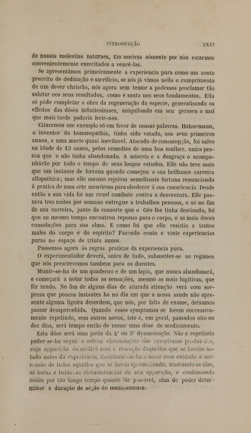 de nossas moléstias naturaes, tão nocivas somente por não estarmos convenientemente exercitados a vencê-las. Se apresentámos primeiramente a experiência pura como um snnto preceito de dedicação e sacrifício, se nós já vimos nella o cumprimento de um dever christão, nós agora sem temor a podemos proclamar tão salutar nos seus resultados, como é santa nos seus fundamentos. Ella só pôde completar a obra da regeneração da espécie, generalisando os efleitos das doses infinitesimaes, aniquilando em seu gérmen o mal que mais tarde poderia ferir-nos. Citaremos um exemplo só em favor de nossas palavras. Hahnemann, o inventor da homceopatliia, tinha sido votado, nos seus primeiros annos, a uma morte quasi inevitável. Atacado deconsumpjão, foi salvo na idade de 13 annos, pelos remédios de uma boa mulher, única pes- soa que o não linha abandonado. A miséria e a desgraça o acompa- nharão por todo o tempo de seus longos estudos. Elle não teve mais que um instante de fortuna quando começou a sua brilhante carreira allopathica; mas elle mesmo rejeitou semelhante fortuna renunciando á pratica de uma arte meniirosa para obedecer á sua consciência. Desde então a sua vida foi um cruel combale contra a desventura. Elle pas- sava três noites por semana entregue a trabalhos penosos, e só no fim de sua carreira, junto da consorte que o Céo lhe tinha destinado, foi que ao mesmo tempo encontrou repouso para o corpo, e as mais doces consolações para sua alma. E como foi que elle resislio a tantos males do corpo e do espirito? Fazendo cento e vinte experiências puras no espaço de trinta annos. Passemos agora ás regras praticas da experiência pura. O experimentador deverá, antes de tudo, submetter-se ao regimen que nós prescrevemos também para os doentes. Munir-se-ha de um quaderno e de um lápis, que nunca abandonará, e começará a notar todas as sensações, mesmo as mais íugitivas, que fôr tendo. No fim de alguns dias de aturada attenção verá com sor- presa que poucos instantes ha no dia em que a nossa saúde não apre- sente alguma ligeira desordem, que nós, por falta de exame, deixamos passar desapercebida. Quando esses symplomas se forem successiva- mente repetindo, sem outros novos, isto é, em geral, passados oito ou dez dias, será tempo então de tomar uma dose de medicamento. Esta dose será uma gotta da /ia ou 5a dynamisação. i\âo a repetindo poder-se-ha seguir a ordem chronologica dos symptomas produz cuja apparição coincidirá com a cessação daquelles que se havião no- tado anles da experiência. Conlinuar-áe-ha .; noiar com cuidado a suc- cessão de todos aquelles que se lon m apjeseníando, marcando os dias, as horas e toJaà/as ciicumstancias da sua apparição, e continuando assim por tão longo lempo quanto fôr p»s.-ivel, afim de poder deter- minar a duração de acyão do medicamento.
