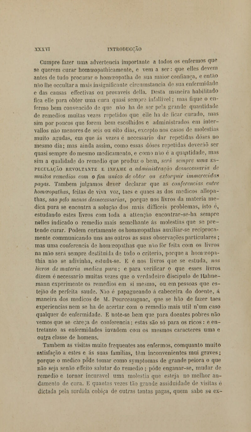 Cumpre fazer uma advertência importante a todos os enfermos que se querem curar homreopathicamenle, e vem a ser: que elles devera antes de tudo procurar o homreopatha de sua maior confiança, e então nrio lhe oceultara mais insignificante circunstancia de sua enfermidade e das causas effectivas ou prováveis delia. Desta maneira habilitado fica elle para obter uma cura quasi sempre infallivel; mas tique o en- fermo bem convencido de que não ha de ser pela grande quantidade de remédios muitas vezes repetidos que elle lia de ficar curado, mas sim por poucos que forem bem escolhidos e administrados em inler- vallos não menores de seis ou oito dias, excepto nos casos de moléstias muito agudas, em que ás vezes é necessário dar repelidas doses no mesmo dia; mas ainda assim, como essas doses repetidas deverão ser quasi sempre do mesmo medicamento, e como não é a quantidade, mas sim a qualidade do remédio que produz o bem, será sempre uma es- peculação revoltante e ISFAME a administração desnecessária de muitos remédios com o fim único de obter ou extorquir immerecidas pagas. Também julgamos dever declarar que as conferencias entre homreopathas, feitas de viva voz, taes e quaes as dos médicos allopa- thas, sao pelo menos desnecessárias, porque nos livros da matéria me- dica pura se encontra a solução dos mais diíficeis problemas, isto é, estudando estes livros com toda a attenção encontrar-se-ha sempre nelles indicado o remédio mais semelhante ás moléstias que se pre- tende curar. Podem certamente os homoeopalhas auxiliar-se reciproca- mente communicando uns aos outros as suas observações particulares ; mas uma conferencia de homreopathas que não fòr feita com os livros na mão será sempre destituída de todo o critério, porque a hom eopa- thia não se adivinha, estuda-se. E é nos livros que se estuda, nos livros de matéria medica pura; e para verificar o que esses livros dizem é necessário muitas vezes que o verdadeiro discípulo deHahne- mann experimente os remédios em si mesmo, ou em pessoas que es- tejão de perfeita saúde. Não é papagueando á cabeceira do doente, á maneira dos médicos de RI. Pourceaugnac, qne se hão de fazer taes experiências nem se ha de acertar com o remédio mais ulil n'um caso qualquer de enfermidade. E note-se bem que para doentes pobres não vemos que se careça de conferencia; estas são só para os ricos: e en- tretanto as enfermidades invadem coiu os mesmos caracteres uma e outra classe de homens. Também as visitas muito frequentes aos enfermos, comquanto muito satisfação a estes e ás suas famílias, têm inconvenientes mui graves; porque o medico pôde tomar como symptomas de grande peiora o que não seja senão cffeilo salutar do remédio ; pode enganar-se, mudar de remédio e tornar incurável uma moléstia que esteja no melhor an- damento de cura. E quantas vezes tão grande assiduidade de visitas ó dictada pela sórdida cobiça de outras tantas pagas, quem sabe se ex-