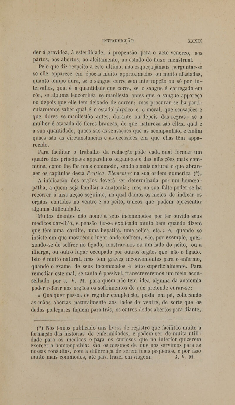 der á gravidez, á esterilidade, á propensão para o acto venéreo, aos partos, aos abortos, ao aleitamento, ao estado do fluxo menstrual. Pelo que diz respeito a este ultimo, não esqueça jamais perguntar-se se elle apparece em épocas muito approximadas ou muito afastadas, quanto tempo dura, se o sangue corre sem interrupção ou só por in- tervallòs, qual é a quantidade que corre, se o sangue é carregado em côr, se alguma leucorrhéa se manifesta antes que o sangue appareça ou depois que elle tem deixado de correr; mas procurar-se-ha parti- cularmente saber qual é o estado physico e o moral, que sensações e que dores se manifestão antes, durante ou depois das regras: se a mulher é atacada de flores brancas, de que natureza são ellas, qual é a sua quantidade, quaes são as sensações que as acompanhão, e emfim quaes são as circumstancias e as occasiões em que ellas têm appa- recido. Para facilitar o trabalho da redacção pôde cada qual formar um quadro dos principaes apparelhos orgânicos e das affecções mais com- muns, como lhe fòr mais commodo, sendo o mais natural o que abran- ger os capítulos desta Pratica Elementar na sua ordem numérica (*). A inidicação dos órgãos deverá ser determinada por um homoeo- patha, a quem seja familiar a anatomia; mas na sua falta poder-se-ha recorrer á instrucção seguinte, na qual damos os meios de indicar os órgãos contidos no ventre e no peito, únicos que podem apresentar alguma difficuldade. Muitos doentes dão nome a seus incommodos por ter ouvido seus médicos dar-lh'o, e pensão ter-se explicado muito bem quando dizem que têm uma cardite, uma hepatite, uma cólica, ele.; e, quando se insiste em que mostrem o lugar onde soffrem, vão, por exemplo, quei- xando-se de soffrer no fígado, mostrar-nos ou um lado do peito, ou a ilharga, ou outro lugar oceupado por outros órgãos que não o fígado. Isto é muito natural, mas tem graves inconvenientes para o enfermo, quando o exame de seus incommodos é feito superficialmente. Para remediar este mal, se tanto é possível, transcreveremos um meio acon- selhado por J. V. M. para quem não tem idéa alguma da anatomia poder referir aos órgãos os sotfrimentos de que pretende curar-se: « Qualquer pessoa de regular compleição, posta em pé, collocando as mãos abertas naturalmente aos lados do ventre, de sorte que os dedos pollegares fiquem para trás, os outros dedos abertos para diante, (*) Nós temos publicado uns livros de registro que facililão muito a formação das historias de enfermidades, e podem ser de muita utili- dade para os médicos e para os curiosos que no interior quizerem exercer a hòmceopathia: sáo os mesmos de que nos servimos para as nossas consultas, com a differença de serem mais pequenos, e por isso muito mais commodos, até para trazer em viagem. J. V. M.