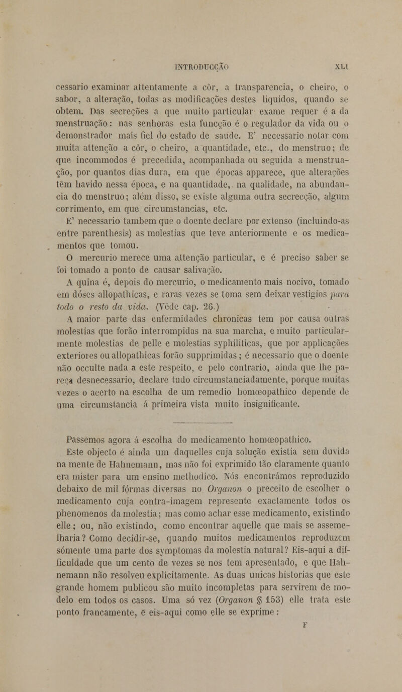 cessario examinar attentamente a còr, a transparência, o cheiro, o sabor, a alteração, todas as modificações destes líquidos, quando se obtém. Das secreções a que muito particular exame requer ó a da menstruação: nas senhoras esta funcção é o regulador da vida ou o demonstrador mais fiel do estado de saúde. E' necessário notar com muita altenção a còr, o cheiro, a quantidade, ete, do menstruo; de que incommodos é precedida, acompanhada ou seguida a menstrua- ção, por quantos dias dura, em que épocas apparece, que alterações têm havido nessa época, e na quantidade,, na qualidade, na abundân- cia do menstruo; além disso, se existe alguma outra secrecção, algum corrimento, em que circumstancias, etc. E' necessário também que o doente declare por extenso (incluindo-as entre parenthesis) as moléstias que teve anteriormente e os medica- mentos que tomou. O mercúrio merece uma altenção particular, e é preciso saber se foi tomado a ponto de causar salivação. A quina é, depois do mercúrio, o medicamento mais nocivo, tomado em doses allopathicas, e raras vezes se toma sem deixar vestígios para todo o resto da vida. (Vede cap. 26.) A maior parte das enfermidades chronicas tem por causa outras moléstias que forão interrompidas na sua marcha, e muito particular- mente moléstias de pelle e moléstias syphiliticas, que por applicações exteriores ou allopathicas forão supprimidas; é necessário que o doente não oceulte nada a este respeito, e pelo contrario, ainda que lhe pa- reça desnecessário, declare tudo circumstanciadamente, porque muitas vezes o acerto na escolha de um remédio homoeopathico depende de uma circumstancia á primeira vista muito insignificante. Passemos agora á escolha do medicamento homoeopathico. Este objecto é ainda um daquelles cuja solução existia sem duvida na mente de ITahnemann, mas não foi exprimido tão claramente quanto era mister para um ensino methodico. Nós encontrámos reproduzido debaixo de mil formas diversas no Organon o preceito de escolher o medicamento cuja contra-imagem represente exactamente todos os phenomenos da moléstia; mas como achar esse medicamento, existindo elle; ou, não existindo, como encontrar aquelle que mais se asseme- lharia ? Como decidir-se, quando muitos medicamentos reproduzem somente uma parte dos symptomas da moléstia natural? Eis-aqui a dif- iculdade que um cento de vezes se nos tem apresentado, e que Hah- nemann não resolveu explicitamente. As duas únicas historias que este grande homem publicou são muito incompletas para servirem de mo- delo em todos os casos. Uma só vez (Organon § 153) elle trata este ponto francamente, e eis-aqui como elle se exprime ; F