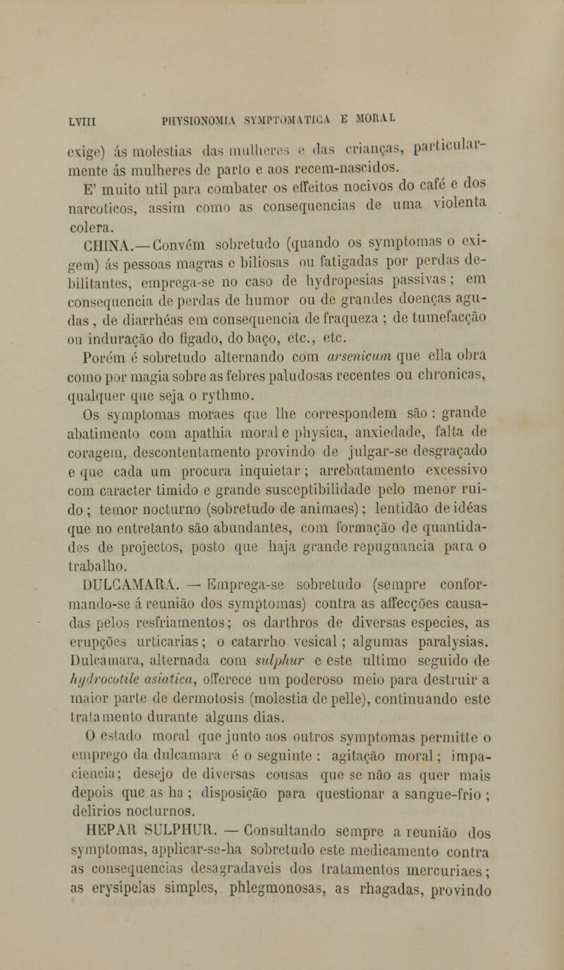 exige) ás moléstias das mulheres e das crianças, particular- mente ás mulheres de pado e aos recem-nascidos. E' muito útil para combatei- os eíTeitos nocivos do café e dos narcóticos, assim como as consequências de uma violenta cólera. CHINA.—Convém sobretudo (quando os symptomas o exi- gem) ás pessoas magras e biliosas ou fatigadas por perdas de- bilitantes, emprega-se no caso de hydropesias passivas; em consequência de perdas de humor ou de grandes doenças agu- das , de diarrhéas em consequência de fraqueza ; de tumefacção ou induração do fígado, do baço, etc, etc. Porém é sobretudo alternando com arsenicum que ella obra como por magia sobre as febres paludosas recentes ou chronicas, qualquer que seja o rythmo. Os symptomas moraes que lhe correspondem são : grande abatimento com apathia moral e physica, anxiedade, falta de coragem, descontentamento provindo de julgar-se desgraçado e que cada um procura inquietar; arrebatamento excessivo com caracter timido e grande susceptibilidade pelo menor ruí- do ; temor nocturno (sobretudo de animaes); lentidão de idéas que no entretanto são abundantes, com formação de quantida- des de projectos, posto que haja grande repugnância paia o trabalho. DULCAMARA. — Emprega-sc sobretudo (sempre confor- ma ndo-se á reunião dos symptomas) contra as aífecções causa- das pelos resfriamentos; os darthros de diversas espécies, as erupções urticarias; o catarrho vcsical; algumas paralysias. Dulcamara, alternada com sulphur e este ultimo seguido de hydrocotUe asiática, offerece um poderoso meio para destruir a maior parte de dermotosis (moléstia depelle), continuando este trai a mento durante alguns dias. 0 estado moral que junto aos outros symptomas permitte o emprego da dulcamara é o seguinte : agitação moral; impa- ciência; desejo de diversas cousas que se não as quer mais depois que as ha ; disposição para questionar a sangue-frio ; delirios nocturnos. HEPAR SULPHUR. — Consultando sempre a reunião dos symptomas, applicar-se-ha sobretudo este medicamento contra as consequências desagradáveis dos tratamentos mercuriaes; as erysipelas simples, phlegmonosas, as rhagadas, provindo