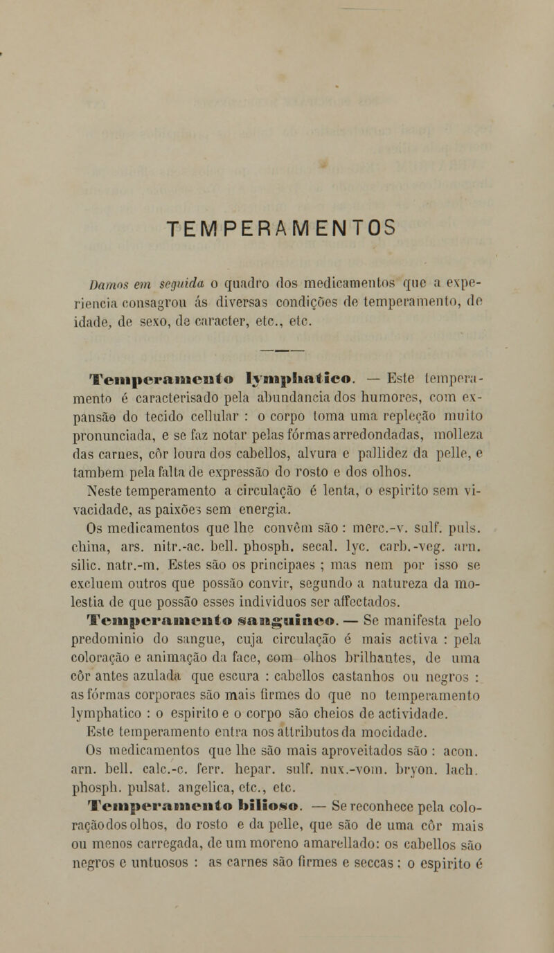 TEMPERAMENTOS Damos em seguida o quadro dos medicamentos que a expe- riência consagrou ás diversas condições de temperamento, de idade, de sexo, de caracter, etc, ele. Temperamento lympliatieo. — Este tempera- mento é caracterisado pela abundância dos humores, com ex- pansão do tecido cellular : o corpo toma uma repleção muito pronunciada, e se faz notar pelas formas arredondadas, molleza das carnes, cor loura dos cabellos, alvura e pallidez da pelle, e também pela falta de expressão do rosto e dos olhos. Neste temperamento a circulação é lenta, o espirito sem vi- vacidade, as paixões sem energia. Os medicamentos que lhe convêm são : merc.-v. sulf. puis. china, ars. nitr.-ac. bell. phosph. secai. lyc. carb.-veg. ara. silic. natr.-m. Estes são os principaes ; mas nem por isso se excluem outros que possão convir, segundo a natureza da mo- léstia de que possão esses individuos ser affectados. Temperamento sanguíneo. — Se manifesta pelo predomínio do sangue, cuja circulação é mais activa : pela coloração e animação da face, com olhos brilhantes, de uma côr antes azulada que escura : cabellos castanhos ou negros : as formas corporaes são mais firmes do que no temperamento lymphatico : o espirito e o corpo são cheios de actividade. Este temperamento entra nosattributosda mocidade. Os medicamentos que lhe são mais aproveitados são : acon. arn. bell. calc.-c. ferr. hepar. sulf. nux.-vom. bryon. lach. phosph. pulsat. angélica, etc, etc. Temperamento bilioso. — Se reconhece pela colo- ração dos olhos, do rosto e da pelle, que são de uma côr mais ou menos carregada, de um moreno amarellado: os cabellos são negros c untuosos : as carnes são firmes e seccas : o espirito é