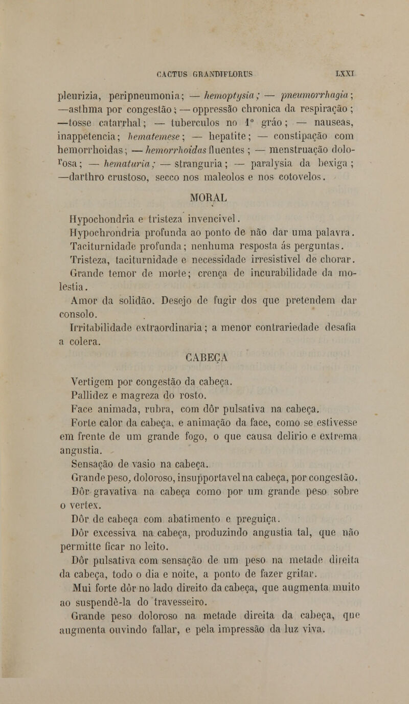 plcurizia, peri pneumonia; — hemoptysia;— pnewnorrhagiu; —-asthma por congestão; — oppressão chronica da respiração ; —tosse catarrhal; — tubérculos no Io gráo; — náuseas, inappetencia; hematemese; — hepatite; — constipação com hemorrhoidas; —hemorrhoidas fluentes; — menstruação dolo- rosa; — hematúria; — stranguria; — parai ysia da bexiga; —darthro crustoso, secco nos maleolos e nos cotovelos. MORAL Hypochondria e tristeza invencível. Hypochrondria profunda ao ponto de não dar uma palavra. Taciturnidade profunda; nenhuma resposta ás perguntas. Tristeza, taciturnidade e necessidade irresistível de chorar. Grande temor de morte; crença de incurabilidade da mo- léstia. Amor da solidão. Desejo de fugir dos que pretendem dar consolo. Irritabilidade extraordinária; a menor contrariedade desafia a cólera. CABEÇA Vertigem por congestão da cabeça. Pallidez e magreza do rosto. Face animada, rubra, com dôr pulsaliva na cabeça. Forte calor da cabeça, e animação da face, como se estivesse em frente de um grande fogo, o que causa delírio e extrema angustia. Sensação de vasio na cabeça. Grande peso, doloroso, insupportavelna cabeça, por congestão. Dôr gravativa na cabeça como por um grande peso sobre o vertex. Dôr de cabeça com abatimento c preguiça. Dôr excessiva na cabeça, produzindo angustia tal, que nào permitte ficar no leito. Dôr pulsativa com sensação de um peso na metade direita da cabeça, todo o dia e noite, a ponto de fazer gritar. Mui forte dôr no lado direito da cabeça, que augmenta muito ao suspendô-la do travesseiro. Grande peso doloroso na metade direita da cabeça, que augmenta ouvindo fallar, e pela impressão da luz viva.