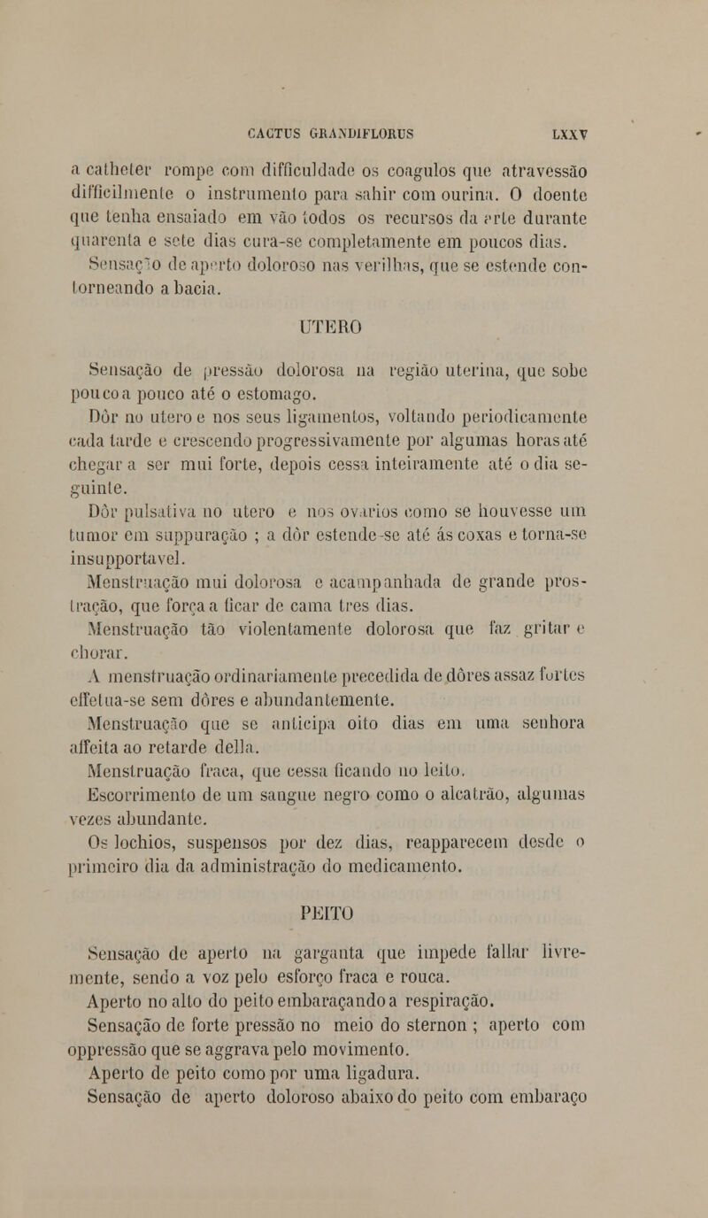 a catheter rompe com difficuldade os coágulos que atravessào difficiluienle o instrumento para sahir com ourina. O doente que tenha ensaiado em vão iodos os recursos da vvle durante quarenta e sete dias cura-se completamente em poucos dias. Sensação de aperto doloroso nas verilhas, que se estende con- I orneando a bacia. I ITERO Sensação de pressão dolorosa na região uterina, que sobe pouco a pouco até o estômago. Dor no útero e nos seus ligamentos, voltando periodicamente cada tarde e crescendo progressivamente por algumas horas até chegar a ser mui forte, depois cessa inteiramente até o dia se- guinte. Dòr pulsativa no útero e nos ovários como se houvesse um tumor em suppuração ; a dòr estende-sc até ás coxas e torna-se insupportavel. Menstruação mui dolorosa e acampanhada de grande pros- tração, que força a ficar de cama três dias. Menstruação tão violentamente dolorosa que faz gritar e chorar. A menstruação ordinariamente precedida de dores assaz furtes effetua-se sem dores e abundantemente. Menstruação que se anticipa oito dias em uma senhora affeita ao retarde delia. Menstruação fraca, que cessa ficando no leito, Escorrimento de um sangue negro como o alcatrão, algumas vezes abundante. Os lochios, suspensos por dez dias, reapparecem desde o primeiro dia da administração do medicamento. PEITO Sensação de aperto na garganta que impede fallar livre- mente, sendo a voz pelo esforço fraca e rouca. Aperto no alto do peito embaraçando a respiração. Sensação de forte pressão no meio do sternon ; aperto com oppressão que se aggrava pelo movimento. Aperto de peito como por uma ligadura. Sensação de aperto doloroso abaixo do peito com embaraço