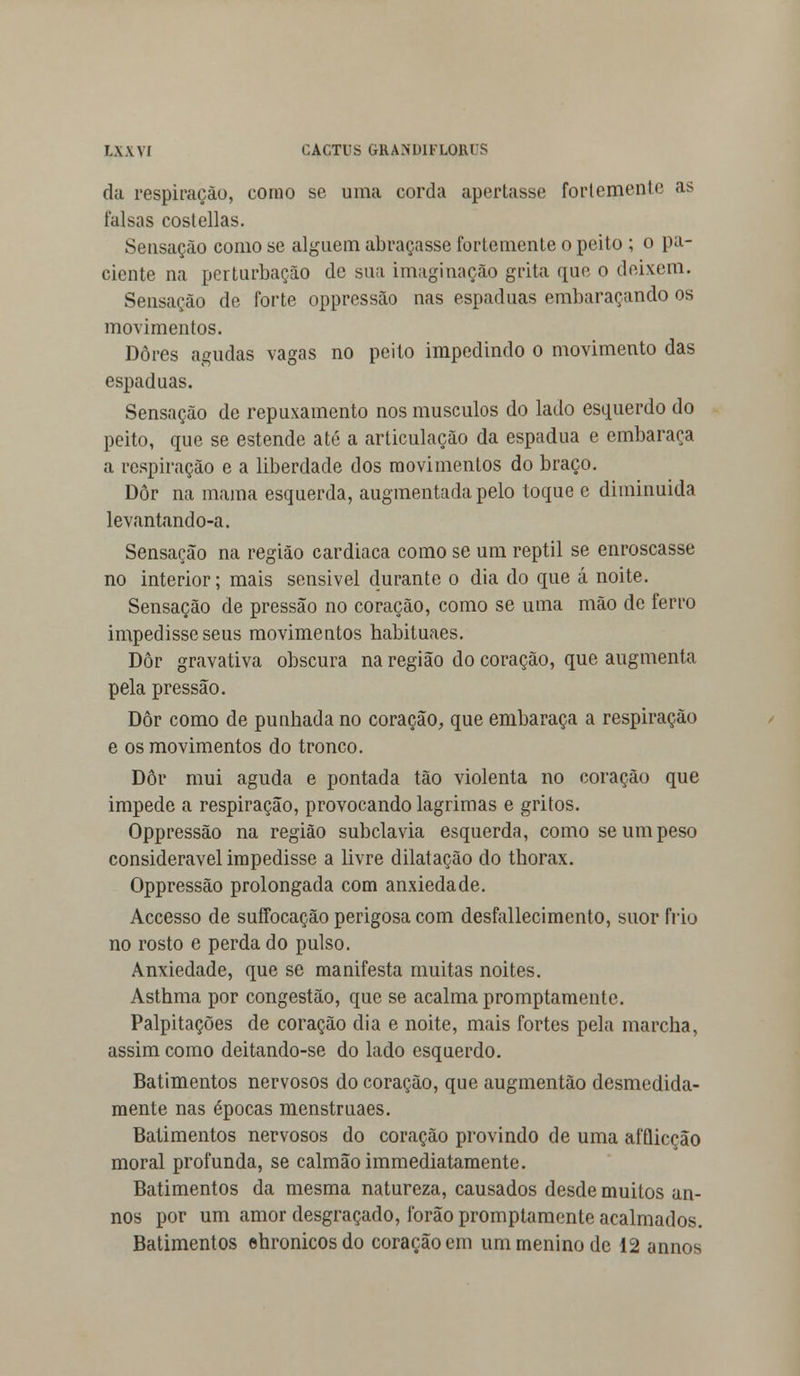 da respiração, como se uma corda apertasse fortemente as falsas costellas. Sensação como se alguém abraçasse fortemente o peito ; o pa- ciente na perturbação de sua imaginação grita que o deixem. Sensação de forte oppressão nas espáduas embaraçando os movimentos. Dores agudas vagas no peilo impedindo o movimento das espáduas. Sensação de repuxamento nos músculos do lado esquerdo do peito, que se estende até a articulação da espádua e embaraça a respiração e a liberdade dos movimentos do braço. Dôr na mama esquerda, augmentada pelo toque e diminuída levantando-a. Sensação na região cardiaca como se um reptil se enroscasse no interior; mais sensível durante o dia do que á noite. Sensação de pressão no coração, como se uma mão de ferro impedisse seus movimentos habituaes. Dôr gravativa obscura na região do coração, que augmenta pela pressão. Dôr como de punhada no coração, que embaraça a respiração e os movimentos do tronco. Dôr mui aguda e pontada tão violenta no coração que impede a respiração, provocando lagrimas e gritos. Oppressão na região subclávia esquerda, como se um peso considerável impedisse a livre dilatação do thorax. Oppressão prolongada com anxiedade. Accesso de suffocação perigosa com desfallecimento, suor frio no rosto e perda do pulso. Anxiedade, que se manifesta muitas noites. Asthma por congestão, que se acalma promptamente. Palpitações de coração dia e noite, mais fortes pela marcha, assim como deitando-se do lado esquerdo. Batimentos nervosos do coração, que augmentão desmedida- mente nas épocas menstruaes. Batimentos nervosos do coração provindo de uma afQicção moral profunda, se calmãoimmediatamente. Batimentos da mesma natureza, causados desde muitos an- nos por um amor desgraçado, forão promptamente acalmados. Batimentos ehronicosdo coração em um menino de 12 annos