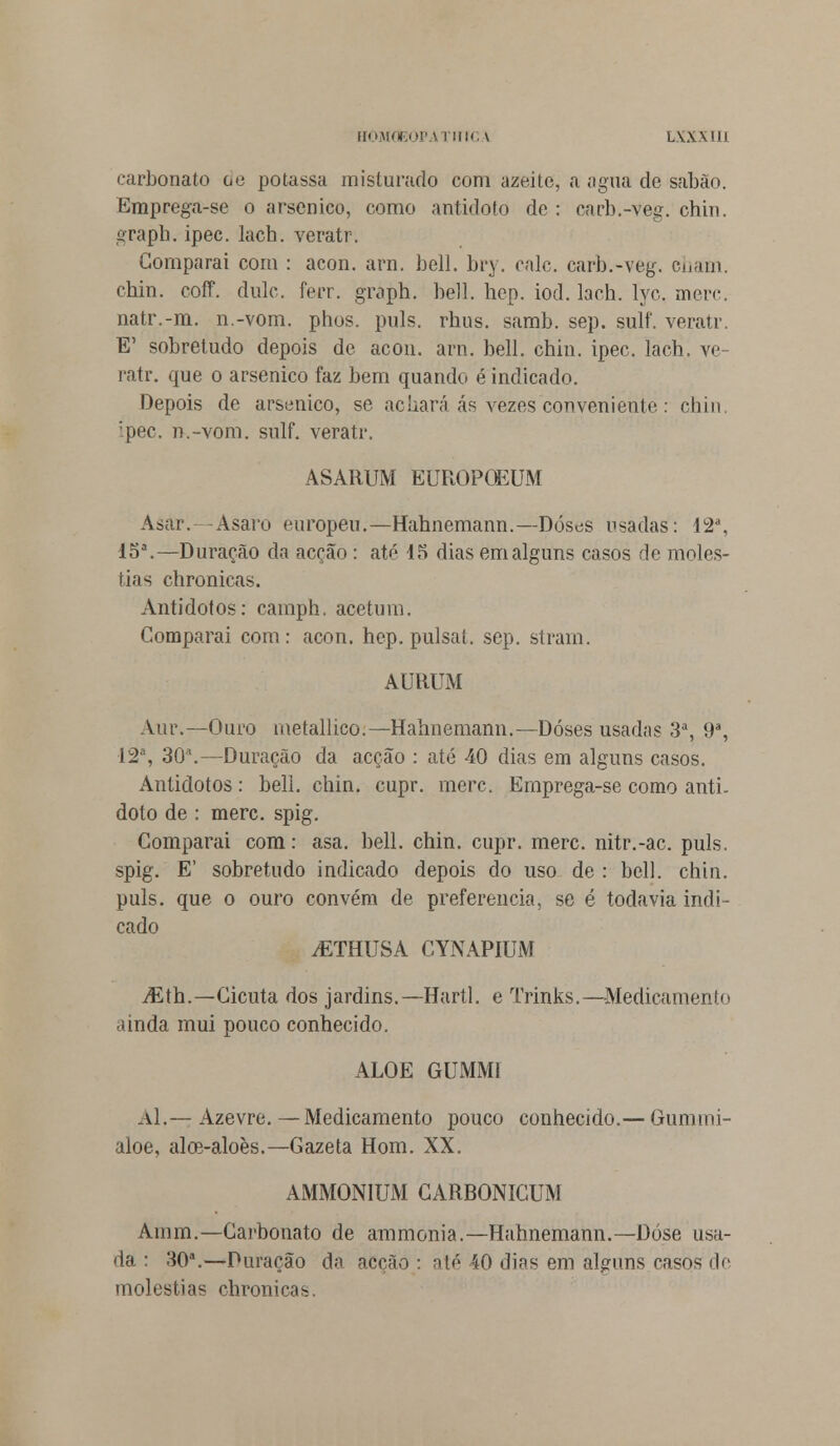 carbonato oe potassa misturado com azeite, a agua de sabão. Emprega-se o arsénico, como antídoto de : carb.-veg. chin. graph. ipec. lach. veratr. Comparai com : acon. ara. bell. bry. cale. carb.-veg. eham. chin. coff. dulc. ferr. graph. bell. hep. iod. lach. lyc. merc. natr.-m. n.-vom. phos. puis. rhus. samb. sep. sulf. veratr. E' sobretudo depois de acon. arn. bell. chin. ipec. lach. ve- ratr. que o arsénico faz bem quando é indicado. Depois de arsénico, se acuará ás vezes conveniente : chin :pec. n.-vom. sulf. veratr. ASARUM EUROPQEUM Asar. Asaro europeu.—Hahnemann.—Doses usadas: 12a, 15a.—Duração da acção : até 15 dias em alguns casos de molés- tias chronicas. Antídotos: camph. acetum. Comparai com: acon. hep. pulsai, sep. stram. AURUM Aur.—Ouro metallico.—Hahnemann.—Doses usadas 3a, 9a, 12a, 30a.—Duração da acção : até 40 dias em alguns casos. Antídotos: bell. chin. cupr. merc. Ernprega-se como antí- doto de : merc. spig. Comparai com: asa. bell. chin. cupr. merc. nitr.-ac. puis. spig. E' sobretudo indicado depois do uso de : bell. chin. puis. que o ouro convém de preferencia, se é todavia indi- cado vETHUSA CYNAPIUM iEth.—Cicuta dos jardins.—Hartl, e Trinks.—Medicamento ainda mui pouco conhecido. ALOÉ GUMM1 Al.— Azevre.—Medicamento pouco conhecido.— Gunimi- aloe, aloe-aloès.—Gazeta Hom. XX. AMMONIUM CARBONICUM Amm.—Carbonato de ammonia.—Hahnemann.—Dose usa- da : 30a.—Duração da acção: até 40 dias em alguns, casos de moléstias chronicas.