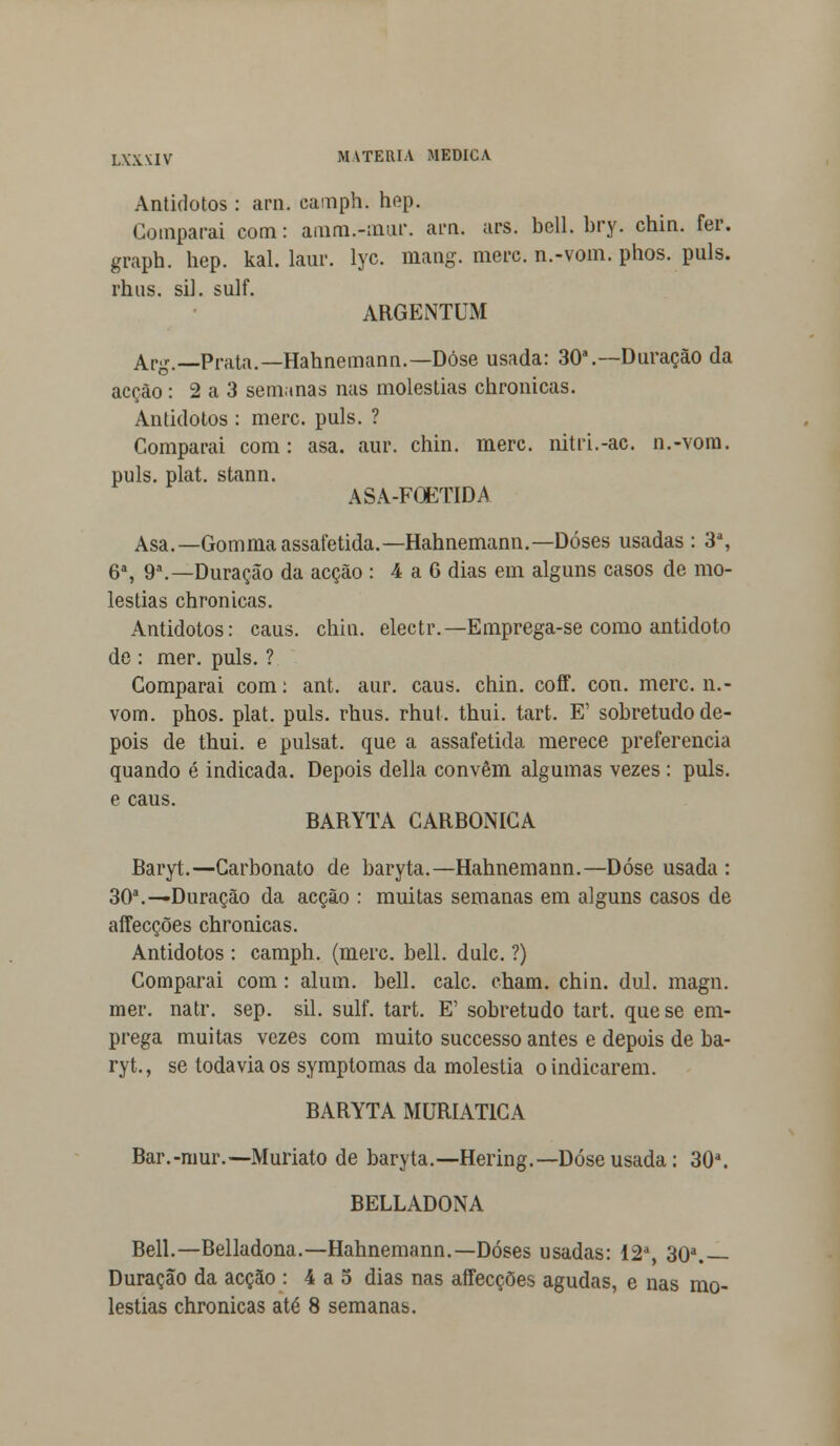 Antidotos: ara. canaph. hep. Comparai com: amm.-;nur. ara. ars. bell. bry. chin. fer. graph. hep. kal. laur. lyc. mang. merc. n.-vom. phos. puis. rhus. si], sulf. ARGENTUM Arg.— Prata.— Hahnemann.— Dose usada: 30a.—Duração da acção: 2 a 3 sem.mas nas moléstias chronicas. Antidotos : merc. puis. ? Comparai com : asa. aur. chin. merc. nitri.-ac. n.-vom. puis. plat. stann. ASA-FOETIDA Asa.—Gommaassafetida.—Hahnemann.—Doses usadas : 3a, 6a, 9a.—Duração da acção : 4 a 6 dias em alguns casos de mo- léstias chronicas. Antidotos: caus. chia. electr.—Emprega-se como antidoto de : mer. puis. ? Comparai com: ant. aur. caus. chin. coff. con. merc. n.- vom. phos. plat. puis. rhus. rhut. thui. tart. E' sobretudo de- pois de thui. e pulsat. que a assafetida merece preferencia quando é indicada. Depois delia convêm algumas vezes : puis. e caus. BARYTA CARBÓNICA Baryt.—Carbonato de baryta.—Hahnemann.—Dose usada : 30a.—Duração da acção : muitas semanas em alguns casos de affecções chronicas. Antidotos : camph. (merc. bell. dulc. ?) Comparai com : alum. bell. cale. cham. chin. dul. magn. mer. natr. sep. sil. sulf. tart. E' sobretudo tart. que se em- prega muitas vezes com muito suecesso antes e depois de ba- ryt., se todavia os symptomas da moléstia o indicarem. BARYTA MURIAT1CA Bar.-mur.—Muriato de baryta.—Hering.—Dose usada: 30a. BELLADONA Bell.—Belladona.—Hahnemann.—Doses usadas: 12a, 30a. Duração da acção : 4 a 5 dias nas affecções agudas, e nas mo- léstias chronicas até 8 semanas.