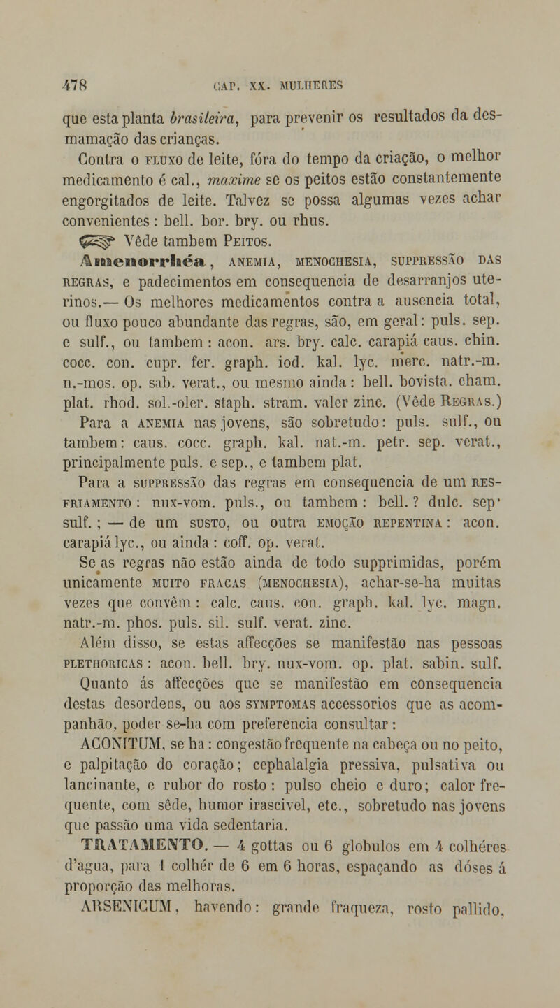 que esta planta brasileira, para prevenir os resultados da des- mamação das crianças. Contra o fluxo de leite, fora do tempo da criação, o melhor medicamento é cal., maxime se os peitos estão constantemente engorgitados de leite. Talvez se possa algumas vezes achar convenientes : bell. bor. bry. ou rhus. Ç£^* Vede também Peitos. Amenorrliéa, anemia, menochesia, suppressão das regras, e padecimentos em consequência de desarranjos ute- rinos.— Os melhores medicamentos contra a ausência total, ou fluxo pouco abundante das regras, são, em geral: puis. sep. e sulf., ou também: acon. ars. bry. cale. carapiá caus. chin. coce. con. cupr. fer. graph. iod. kal. lyc. nierc. natr.-m. n.-mos. op. sab. verat., ou mesmo ainda: bell. bovista. cham. plat. rhod. sol.-olor. staph. stram. valer zinc. (Vede Regras.) Para a anemia nas jovens, são sobretudo: puis. sulf., ou também: caus. coce. graph. kal. nat.-m. petr. sep. verat., principalmente puis. e sep., e também plat. Para a suppressão das regras em consequência de um res- friamento : nux-vom. puis., ou também: bell.? dulc. sep* sulf.;—de um susto, ou outra emoção repentina: acon. carapiá lyc, ou ainda: coff. op. verat. Se as regras não estão ainda de todo supprimidas, porém unicamente muito fracas (menochesia), achar-se-ha muitas vezes que convêm : cale. caus. con. graph. kal. lyc. magn. natr.-m. phos. puis. sil. sulf. verat. zinc. Além disso, se estas affecções se manifestão nas pessoas pletiioricas : acon. bell. bry. nux-vom. op. plat. sabin. sulf. Quanto ás affecções que se manifestão em consequência destas desordens, ou aos symptomas accessorios que as acom- panhão, poder se-ha com preferencia consultar: AGONÍTUM, se ha: congestão frequente na cabeça ou no peito, e palpitação do coração; cephalalgia pressiva, pulsativa ou lancinante, e rubor do rosto: pulso cheio e duro; calor fre- quente, com sede, humor irascivel, etc, sobretudo nas jovens que passão uma vida sedentária. TRATAMENTO. — 4 gottas ou 6 glóbulos em 4 colheres d'agua, para 1 colher de 6 em 6 horas, espaçando as doses á proporção das melhoras. ARSENICUM, havendo: grande fraqueza, rosto pallido,