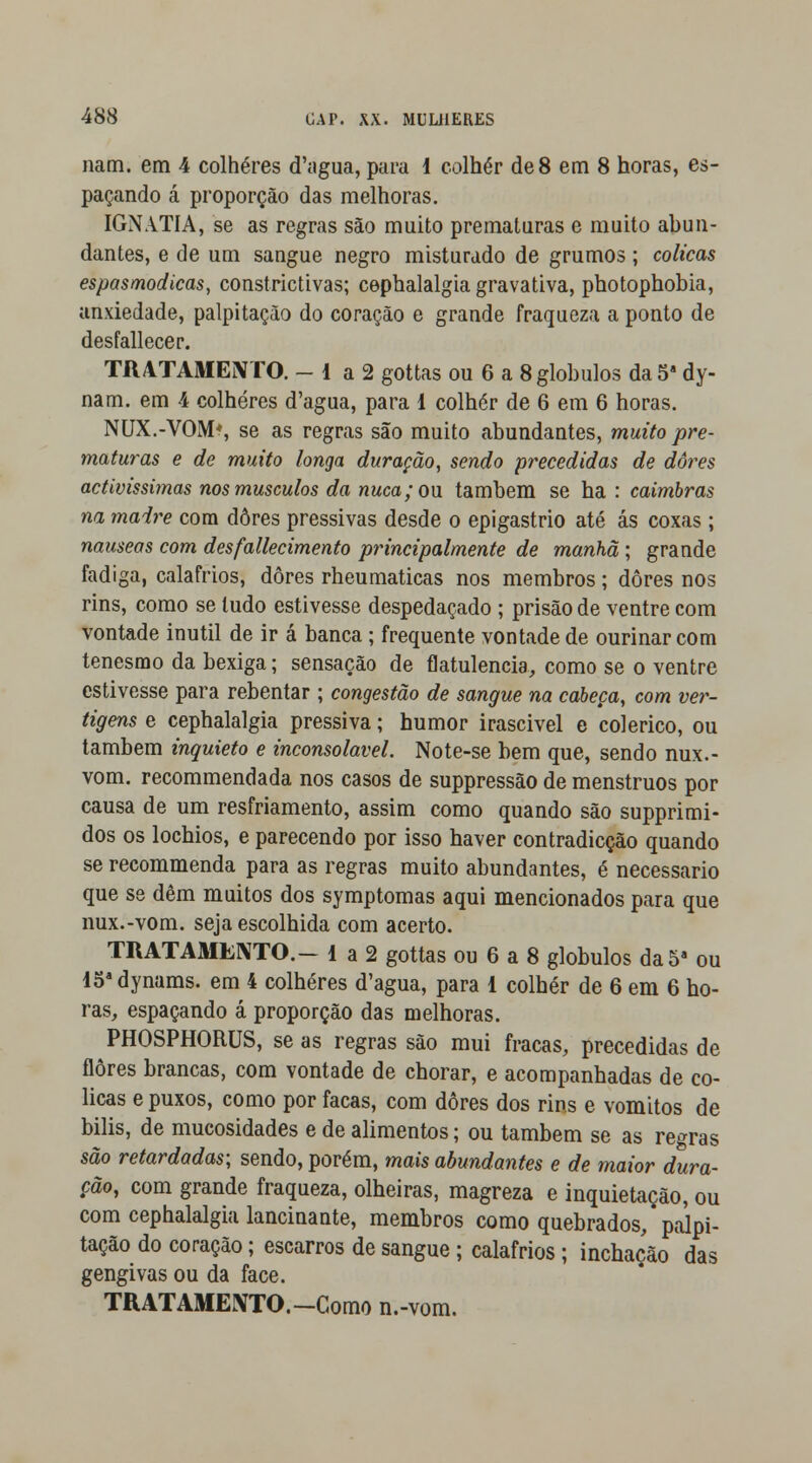 nam. em 4 colheres cTagua, para i colher de 8 em 8 horas, es- paçando á proporção das melhoras. IGNATIA, se as regras são muito prematuras e muito abun- dantes, e de um sangue negro misturado de grumos; cólicas espasmódicas, constrictivas; cephalalgia gravativa, photophobia, anxiedade, palpitação do coração e grande fraqueza a ponto de desfallecer. TRATAMENTO. - 1 a 2 gottas ou 6 a 8 glóbulos da5s dy- nam. em 4 colheres d'agua, para 1 colher de 6 em 6 horas. NUX.-VOM*, se as regras são muito abundantes, muito pre- maturas e de muito longa duração, sendo precedidas de dÔ7,es activíssimas nos músculos da nuca; ou também se ha: caimbras na maire cora dores pressivas desde o epigastrio até ás coxas ; náuseas com desfallecimento principalmente de manhã; grande fadiga, calafrios, dores rheumaticas nos membros; dores nos rins, como se tudo estivesse despedaçado ; prisão de ventre com vontade inútil de ir á banca; frequente vontade de ourinar com tenesmo da bexiga; sensação de flatulência, como se o ventre estivesse para rebentar ; congestão de sangue na cabeça, com ver- tigens e cephalalgia pressiva; humor irascivel e colérico, ou também inquieto e inconsolável. Note-se bem que, sendo nux.- vom. recommendada nos casos de suppressão de menstruos por causa de um resfriamento, assim como quando são supprimi- dos os lochios, e parecendo por isso haver contradicção quando se recommenda para as regras muito abundantes, é necessário que se dêm muitos dos symptomas aqui mencionados para que nux.-vom. seja escolhida com acerto. TRATAMENTO.- 1 a 2 gottas ou 6 a 8 glóbulos da 5a ou 15adynams. em 4 colheres d'agua, para 1 colher de 6 em 6 ho- ras, espaçando á proporção das melhoras. PHOSPHORUS, se as regras são mui fracas, precedidas de flores brancas, com vontade de chorar, e acompanhadas de có- licas e puxos, como por facas, com dores dos rins e vómitos de bilis, de mucosidades e de alimentos; ou também se as regras são retardadas; sendo, porém, mais abundantes e de maior dura- ção, com grande fraqueza, olheiras, magreza e inquietação, ou com cephalalgia lancinante, membros como quebrados, palpi- tação do coração; escarros de sangue ; calafrios ; inchação das gengivas ou da face. TRATAMENTO.-Como n.-vom.