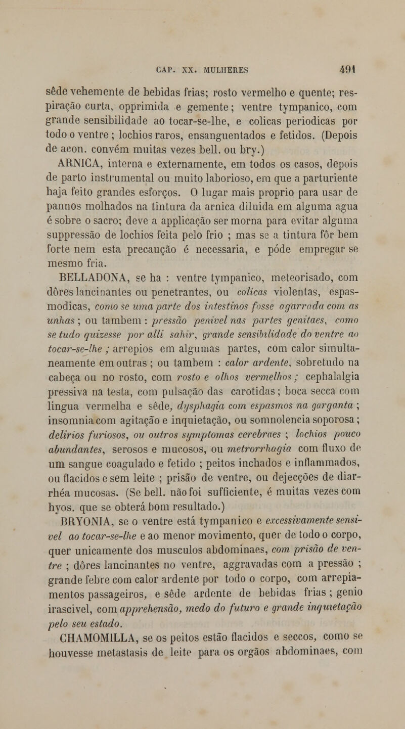 sede vehemente de bebidas frias; rosto vermelho e quente; res- piração curta, opprimida e gemente; ventre tympanico, com grande sensibilidade ao tocar-se-lhe, e cólicas periódicas por todo o ventre; locbios raros, ensanguentados e fétidos. (Depois de acon. convém muitas vezes bell. ou bry.) ARNICA, interna e externamente, em todos os casos, depois de parto instrumental ou muito laborioso, era que a parturiente haja feito grandes esforços. O lugar mais próprio para usar de pannos molhados na tintura da arnica diluida em alguma agua é sobre o sacro; deve a applicação ser morna para evitar alguma suppressão de lochios feita pelo frio ; mas sa a tintura fôr bem forte nem esta precaução é necessária, e pôde empregar se mesmo fria. BELLADONA, se ha : ventre tympanico, meteorisado, com dores lancinantes ou penetrantes, ou cólicas violentas, espas- módicas, como se uma parte dos intestinos fosse agarrada com as unhas ; ou também : pressão penivel nas partes genitaes, como se tudo quizesse por alli sahir, grande sensibilidade do ventre ao tocar-se-lhe ; arrepios em algumas partes, com calor simulta- neamente em outras ; ou também : calor ardente, sobretudo na cabeça ou no rosto, com rosto e olhos vermelhos; cephalalgia pressiva na testa, com pulsação das carótidas; boca secca com lingua vermelha e sede, dysphagia com espasmos na garganta ; insomniacom agitação e inquietação, ou somnolencia soporosa; delírios furiosos, ou outros symptomas cerebraes ; lochios pouco abundantes, serosos e mucosos, ou metrorrhagia com fluxo de um sangue coagulado e fétido ; peitos inchados e inílammados, ou flácidos e sem leite ; prisão de ventre, ou dejecções de diar- rhéa mucosas. (Se bell. não foi sufficiente, é muitas vezes com hyos. que se obterá bom resultado.) BRYONIA, se o ventre está tympanico e excessivamente sensí- vel ao tocar-se-lhe e ao menor movimento, quer de todo o corpo, quer unicamente dos músculos abdominaes, com. prisão de ven- tre ; dores lancinantes no ventre, aggravadas com a pressão ; grande febre com calor ardente por todo o corpo, com arrepia- mentos passageiros, e sede ardente de bebidas frias ; génio irascivel, com apprehensão, medo do futuro e grande inquietação pelo seu estado. GHAMOM1LLA, se os peitos estão flácidos e seccos, como se houvesse metastasis de leite para os órgãos abdominaes, com