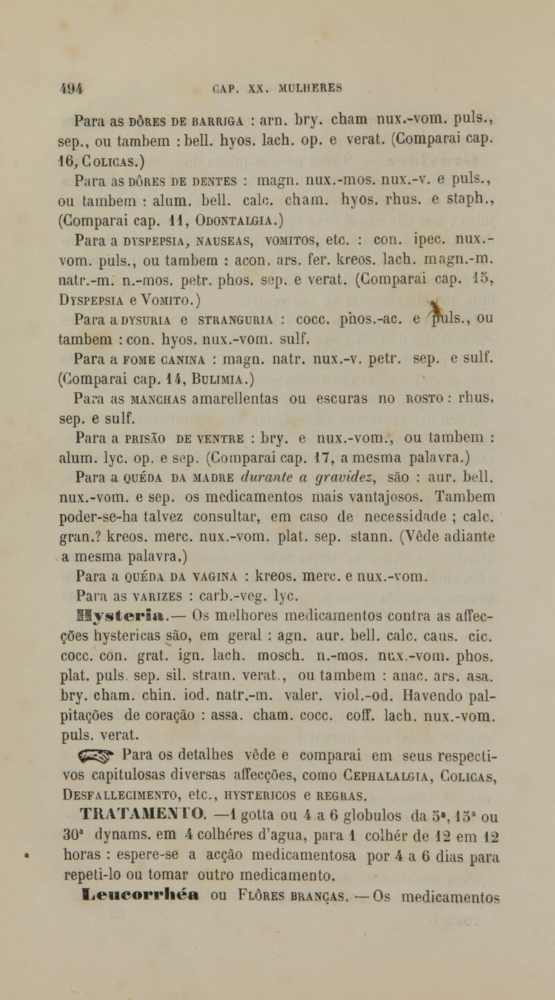 Para as dores de barriga : arn. bry. cham nux.-vom. puis., sep., ou também :bell. hyos. lach. op. e verat. (Comparai cap. 16, Cólicas.) Para as dores de dentes : magn. nux.-mos. nux.-v. e puis., ou também : alum. bell. cale. cham. hyos. rhus. e staph., (Comparai cap. 11, Odontalgia.) Para a dyspepsia, náuseas, vómitos, etc. : con. ipec. nux.- vom. puis., ou também : acon. ars. fer. kreos. lach. magn.-m. uatr.-m. n.-mos. petr. phos. sep. e verat. (Comparai cap. 15, Dyspepsia e Vomito.) * ParaaDYSURiA e stranguria : coce. phos.-ac. e ptals., ou também : con. hyos. nux.-vom. sulf. Para a fome canina : magn. natr. nux.-v. petr. sep. e sulf. (Comparai cap. 14, Bulimia.) Para as manchas amarellentas ou escuras no rosto : rhus. sep. e sulf. Para a prisão de ventre : bry. e nux.-vom., ou também : alum. lyc. op. e sep. (Comparai cap. 17, a mesma palavra.) Para a queda da madre durante a gravidez, são : aur. bell. nux.-vom. e sep. os medicamentos mais vantajosos. Também poder-se-ha talvez consultar, em caso de necessidade ; cale. gran.? kreos. merc. nux.-vom. plat. sep. stann. (Vede adiante a mesma, palavra.) Para a queda da vagina : kreos. merc. e nux.-vom. Para as varizes : carb.-veg. lyc. Hysteria.— Os melhores medicamentos contra as affec- ções hystericas são, em geral : agn. aur. bell. cale. caus. cie. coce. con. grat. ign. lach. mosch. n.-mos. nux.-vom. phos. plat. puis. sep. sil. stram. verat., ou também : anac. ars. asa. bry. cham. chin. iod. natr.-m. valer, viol.-od. Havendo pal- pitações de coração : assa. cham. coce. coff. lach. nux.-vom. puis. verat. Ç^ Para os detalhes vede e comparai em seus respecti- vos capitulosas diversas affecções, como Cephalalgia, Cólicas, Desfallecimento, etc, hystericos e regras. TRATAMENTO. —1 gotta ou 4 a 6 glóbulos da 5«, 15a ou 30a dynams. em 4 colheres d'agua, para 1 colher de 12 em 12 horas : espere-se a acção medicamentosa por 4 a 6 dias para repeti-lo ou tomar outro medicamento. Leucorrliéa ou Flores brancas.—Os medicamentos