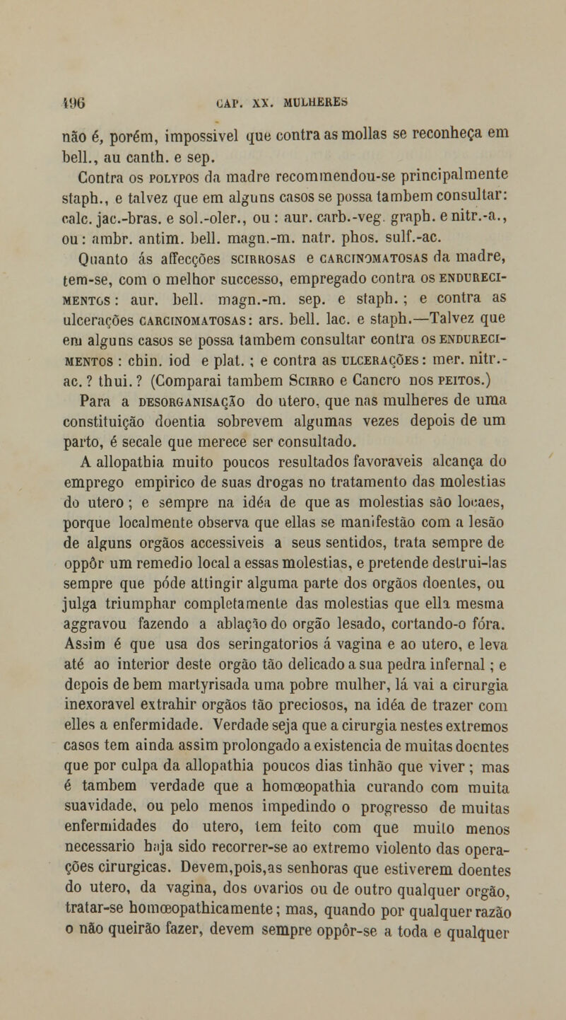 não é, porém, impossível que contra as mollas se reconheça em bell., au canth. e sep. Contra os polypos da madre recommendou-se principalmente staph., e talvez que em alguns casos se possa também consultar: cale. jac.-bras. e sol.-oler., ou : aur. carb.-veg. graph. enitr.-a., ou: ambr. antim. bell. magn.-m. natr. phos. sulf.-ac. Quanto ás affecções scirrosas e carcinomatosas da madre, tem-se, com o melhor suecesso, empregado contra os endureci- mentos : aur. bell. magn.-m. sep. e staph.; e contra as ulcerações carcinomatosas: ars. bell. lac. e staph.—Talvez que em alguns casos se possa também consultar contra os endureci- mentos : cbin. iod e plat.; e contra as ulcerações: mer. nitr.- ac. ? thui.? (Comparai também Scirro e Cancro nos peitos.) Para a desorganisação do útero, que nas mulheres de uma constituição doentia sobrevem algumas vezes depois de um parto, é secale que merece ser consultado. A allopathia muito poucos resultados favoráveis alcança do emprego empírico de suas drogas no tratamento das moléstias do útero; e sempre na idéa de que as moléstias são locaes, porque localmente observa que ellas se manifestão com a lesão de alguns órgãos accessiveis a seus sentidos, trata sempre de oppôr um remédio local a essas moléstias, e pretende destrui-las sempre que pode attingir alguma parte dos órgãos doentes, ou julga triumphar completamente das moléstias que ella mesma aggravou fazendo a ablação do órgão lesado, cortando-o fora. Assim é que usa dos seringatorios á vagina e ao útero, e leva até ao interior deste órgão tão delicado a sua pedra infernal; e depois de bem martyrisada uma pobre mulher, lá vai a cirurgia inexorável extrahir órgãos tão preciosos, na idéa de trazer com elles a enfermidade. Verdade seja que a cirurgia nestes extremos casos tem ainda assim prolongado a existência de muitas doentes que por culpa da allopathia poucos dias tinhão que viver ; mas é também verdade que a homceopathia curando cora muita suavidade, ou pelo menos impedindo o progresso de muitas enfermidades do útero, tem leito com que muilo menos necessário haja sido recorrer-se ao extremo violento das opera- ções cirúrgicas. Devem,pois,as senhoras que estiverem doentes do útero, da vagina, dos ovários ou de outro qualquer órgão, tratar-se homcBopathicamente; mas, quando por qualquer razão o não queirão fazer, devem sempre oppôr-se a toda e qualquer