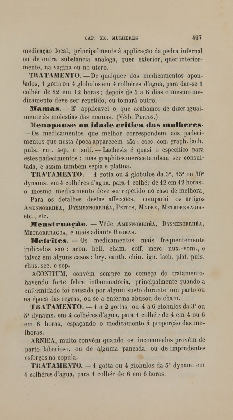 medicação local, principalmente á applicação da pedra infernal ou de outra substancia análoga, quer exterior, quer interior- mente, na vagina ou no útero. TRATAMENTO.—De qualquer dos medicamentos apon- tados, 1 gotta ou 4 glóbulos em 4 colheres d'agua, para dar-se 1 colher de 12 em 12 horas; depois de 5 a 6 dias o mesmo me- dicamento deve ser repetido, ou tomará outro. mamas.—E' applicavel o que acabamos de dizer igual- mente ás moléstias das mamas. (Vede Peitos.) Menopause ou idade critica das mulheres- — Os medicamentos que melhor correspondem aos padeci- mentos que nesta época apparecem são : coce. con. graph. lach. puis. rut. sep. e sulf. — Lachesis é quasi o especifico para estes padecimentos ; mas graphites merece também ser consul- tada, e assim também sépia e platina. TRATAMENTO. — 1 gotta ou 4 glóbulos da 5a, 15a ou 30a dynams. em4 colheresd'agua, para 1 colher de 12 em 12horas: o mesmo medicamento deve ser repetido no caso de melhora. Para os detalhes destas affecções, comparai os artigos Amennorrhèa, Dysmennorrhéa, Peitos, Madre, Metrorrhagia» etc, etc. Jfleustruaçâo. — Vede Amennorrhèa, Dysmenorrhéa, Metrorrhagia, e mais adiante Regras. Metrites. — Os medicamentos mais frequentemente indicados são : acon. bell. cham. coff. merc. nux.-vom., e talvez em alguns casos: bry. canth. chin. ign. lach. plat. puis. rhus. sec. e sep. ACONITUM, convém sempre no começo do tratamento* havendo forte febre inflammatoria, principalmente quando a enfermidade foi causada por algum susto durante um parto ou na época das regras, ou se a enferma abusou de cham. TRATAMENTO. — 1 a 2 gottas ou 4 a 6 glóbulos da 3a ou 3* dynams. em 4 colheresd'agua, para 1 colher de 4 em 4 ou 6 em 6 horas, espaçando o medicamento á proporção das me- lhoras. ARNICA, muito convém quando os incommodos provêm de parto laborioso, ou de alguma pancada, ou de imprudentes esforços na copula. TRATAMENTO. — 1 gotta ou 4 glóbulos da 5a dynarn. em 4 colheres d'agua, para 1 colher de 6 em 6 horas.