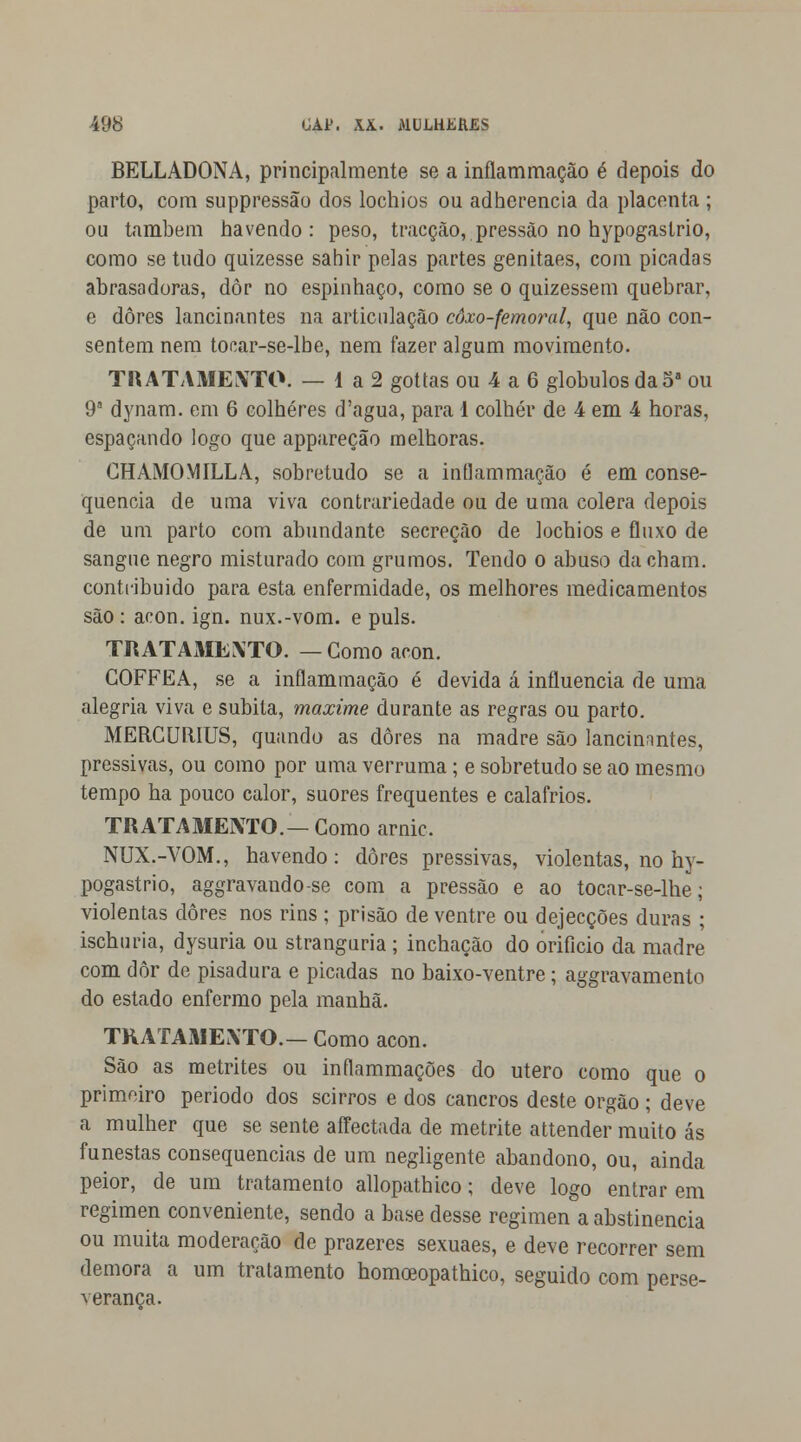 BELLADONA, principalmente se a inflammação é depois do parto, com suppressão dos lochios ou adherencia da placenta ; ou também havendo: peso, tracção, pressão no hypogaslrio, como se tudo quizesse sahir pelas partes genitaes, com picadas abrasadoras, dôr no espinhaço, como se o quizessem quebrar, e dores lancinantes na articulação côxo-femoral, que não con- sentem nem tocar-se-lbe, nem fazer algum movimento. TRATAMENTO. — 1 a 2 gottas ou 4 a 6 glóbulos da 5a ou 9a dynam. em 6 colheres d'agua, para 1 colher de 4 em 4 horas, espaçando logo que appareção melhoras. CHAMO M ILL A, sobretudo se a inflam mação é em conse- quência de uma viva contrariedade ou de uma cólera depois de um parto com abundante secreção de lochios e fluxo de sangue negro misturado com grumos. Tendo o abuso dacham. contribuído para esta enfermidade, os melhores medicamentos são : acon. ign. nux.-vom. e puis. TRATAxMENTO. —Gomo acon. COFFEA, se a inflammação é devida á influencia de uma alegria viva e súbita, maxime durante as regras ou parto. MERCURIUS, quando as dores na madre são lancinantes, pressivas, ou como por uma verruma; e sobretudo se ao mesmo tempo ha pouco calor, suores frequentes e calafrios. TRATAMENTO.— Como arnic. NUX.-VOM., havendo: dores pressivas, violentas, no hy- pogastrio, aggravando-se com a pressão e ao tocar-se-lhe; violentas dores nos rins; prisão de ventre ou dejecções duras ; ischuria, dysuria ou stranguria ; inchação do orifício da madre com dôr de pisadura e picadas no baixo-ventre; aggravamento do estado enfermo pela manhã. TRATAMENTO.— Como acon. São as metrites ou inflammações do útero como que o primeiro período dos scirros e dos cancros deste órgão; deve a mulher que se sente affectada de metrite attender muito ás funestas consequências de um negligente abandono, ou, ainda peior, de um tratamento allopathico; deve logo entrar em regimen conveniente, sendo a base desse regimen a abstinência ou muita moderação de prazeres sexuaes, e deve recorrer sem demora a um tratamento homoeopathico, seguido com perse- verança.