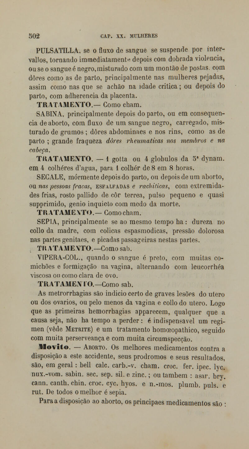 PULSATILLA. se o fluxo de sangue se suspende por inter- vallos, tornando immediatamentH depois com dobrada violência, ou se o sangue é negro, misturado com um montão de postas, com dores como as de parto, principalmente nas mulheres pejadas, assim como nas que se achão na idade critica; ou depois do parto, com adherencia da placenta. TRATAMENTO.— Como cham. SABINA, principalmente depois do parto, ou em consequên- cia de aborto, com fluxo de um sangue negro, carregado, mis- turado de grumos ; dores abdominaes e nos rins, como as de parto ; grande fraqueza dores rheumaticas nos membros e na cabeça. TIVATAMENTO. — 1 gotta ou 4 glóbulos da 5a dynam. em 4 colheres d'agua, para 1 colher de 8 em 8 horas. SECALE, mormente depois do parto, ou depois de um aborto, ou nas pessoas fracas, esfalfadas e rachiticas, com extremida- des frias, rosto pallido de cor térrea, pulso pequeno e quasi supprimido, génio inquieto com medo da morte. TKATAMEXTO.— Gomo cham. SÉPIA, principalmente se ao mesmo tempo ha: dureza no collo da madre, com cólicas espasmódicas, pressão dolorosa nas partes genitaes, e picadas passageiras nestas partes. i TKATAMEXTO — Como sab. VIPERA-COL., quando o sangue é preto, com muitas co- michões e formigação na vagina, alternando com leucorrhéa viscosa on como clara de ovo. TRATAMENTO.—Como sab. As metrorrhagias são indicio certo de graves lesões do útero ou dos ovários, ou pelo menos da vagina e collo do útero. Logo que as primeiras hemorrhagias apparecem, qualquer que a causa seja, não ha tempo a perder: é indispensável um regi- men (vede Metrite) e um tratamento homoeopathico, seguido com muita perserveança e com muita circumspecção. llovito. — Aborto. Os melhores medicamentos contra a disposição a este accidente, seus prodromos e seus resultados, são, em geral: bell cale. carb.-v. cham. croc. fer. ipec. lyc. nux.-vom. sabin. sec. sep. sil. e zinc.; ou também : asar. bry. cann. canth. chin. croc. cyc. hyos. e n.-mos. plumb. puis. e rut. De todos o melhor é sépia. Para a disposição ao aborto, os principaes medicamentos são :