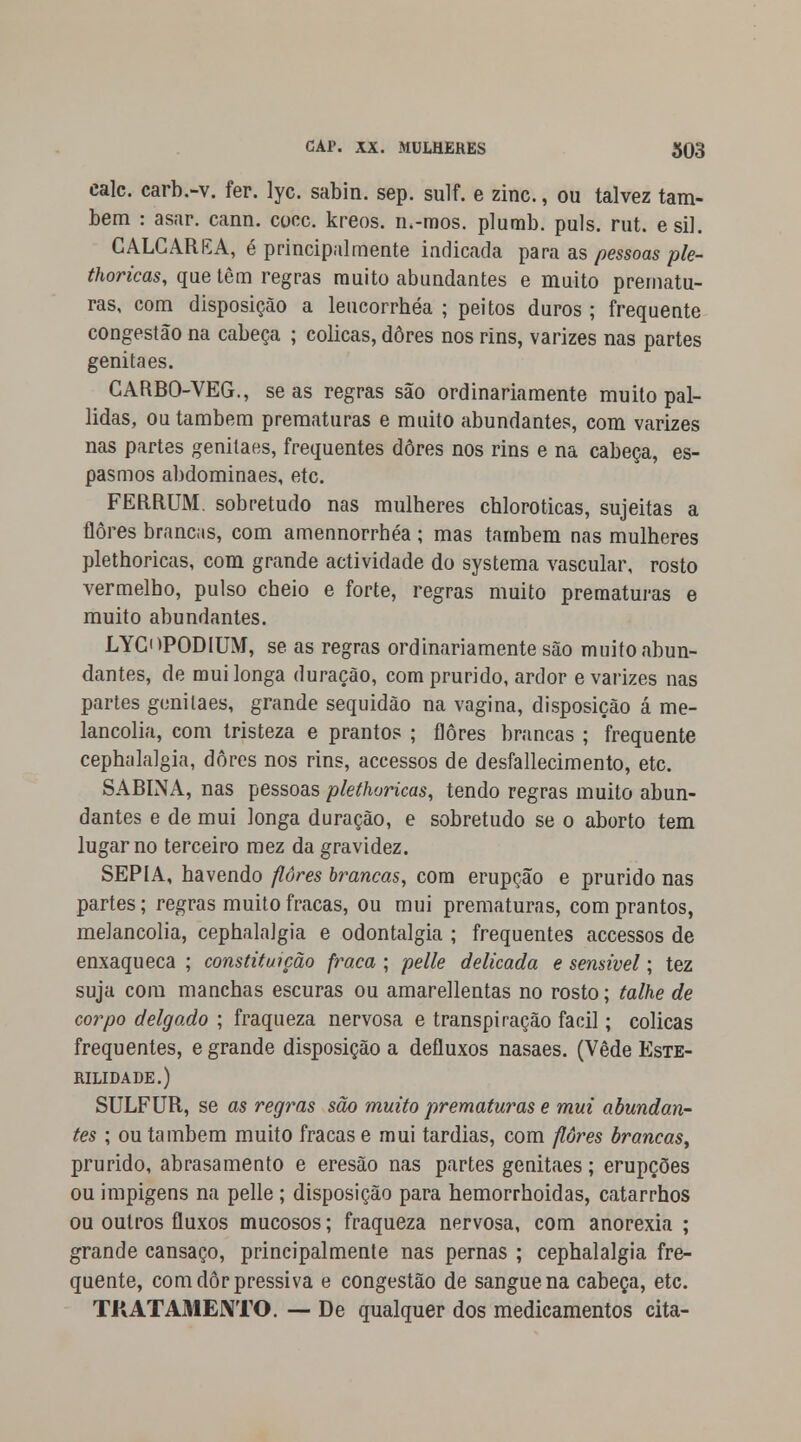 cale. carb.-v. fer. lyc. sabin. sep. sulf. e zinc., ou talvez tam- bém : asar. cann. coce. kreos. n.-mos. plumb. puis. rut. esil. CALCARKA, é principalmente indicada para as pessoas pie- thoricas, que têm regras muito abundantes e muito prematu- ras, com disposição a leucorrhéa ; peitos duros ; frequente congestão na cabeça ; cólicas, dores nos rins, varizes nas partes genitaes. CARBO-VEG., se as regras são ordinariamente muito pal- lidas, ou também prematuras e muito abundantes, com varizes nas partes genitaes, frequentes dores nos rins e na cabeça, es- pasmos abdominaes, etc. FERRUM sobretudo nas mulheres chloroticas, sujeitas a flores brancas, com amennorrhéa ; mas tarabem nas mulheres plethoricas, com grande actividade do systema vascular, rosto vermelho, pulso cheio e forte, regras muito prematuras e muito abundantes. LYCOPODIUM, se as regras ordinariamente são muito abun- dantes, de mui longa duração, com prurido, ardor e varizes nas partes genitaes, grande sequidão na vagina, disposição á me- lancolia, com tristeza e prantos ; flores brancas ; frequente cephalalgia, dores nos rins, accessos de desfallecimento, etc. SABINA, nas pessoas plethoricas, tendo regras muito abun- dantes e de mui longa duração, e sobretudo se o aborto tem lugar no terceiro mez da gravidez. SÉPIA, havendo flores brancas, cora erupção e prurido nas partes; regras muito fracas, ou mui prematuras, com prantos, melancolia, cephalalgia e odontalgia ; frequentes accessos de enxaqueca ; constituição fraca ; pelle delicada e sensível; tez suja com manchas escuras ou amarellentas no rosto; talhe de corpo delgado ; fraqueza nervosa e transpiração fácil; cólicas frequentes, e grande disposição a defluxos nasaes. (Vede Este- rilidade.) SULFUR, se as regras são muito prematuras e mui abundan- tes ; ou também muito fracas e mui tardias, com flores brancas, prurido, abrasamento e eresão nas partes genitaes; erupções ou impigens na pelle ; disposição para hemorrhoidas, catarrhos ou outros fluxos mucosos; fraqueza nervosa, com anorexia ; grande cansaço, principalmente nas pernas ; cephalalgia fre- quente, comdôrpressiva e congestão de sangue na cabeça, etc. Tft AT AMENTO. — De qualquer dos medicamentos cita-