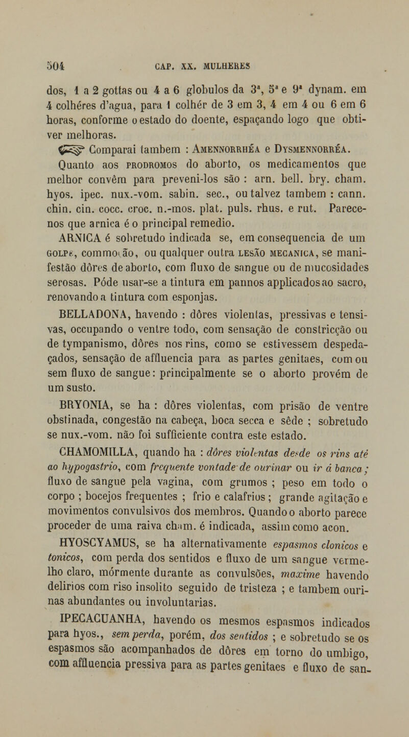 dos, 1 a 2 gottas ou 4 a 6 glóbulos da 3*, 5a e 9* dynam. em 4 colheres d';igua, para 1 colher de 3 em 3, 4 em 4 ou 6 em 6 horas, conforme o estado do doente, espaçando logo que obti- ver melhoras. ÇJS^* Comparai também : Amennorrhéa e Dysmennorréa. Quanto aos prodromos do aborto, os medicamentos que melhor convêm para preveni-los são : arn. bell. bry. cham. hyos. ipec. nux.-vom. sabin. sec, ou talvez também : cann. chin. cin. coce. croc. n.-mos. plat. puis. rhus. e rut. Parece- nos que arnica é o principal remédio. ARNICA é sobretudo indicada se, em consequência de um GOLPe;, commot,ão, ou qualquer outra lesão mecânica, se mani- festão dores de aborto, com fluxo de sangue ou de mucosidades serosas. Pôde usar-se a tintura em pannos applicadosao sacro, renovando a tintura com esponjas. BELLADONA, havendo : dores violentas, pressivas e tensi- vas, oceupando o ventre todo, com sensação de constricçâo ou de tympanismo, dores nos rins, como se estivessem despeda- çados, sensação de affluencia para as partes genitaes, com ou sem fluxo de sangue: principalmente se o aborto provém de um susto. BRYONIA, se ha : dores violentas, com prisão de ventre obstinada, congestão na cabeça, boca secca e sede ; sobretudo se nux.-vom. não foi sufíiciente contra este estado. CHAMOMILLA, quando ha : dores viohntas desde os rins até ao hypogastrio, com frequente vontade-de ourinar ou ir á banca; fluxo de sangue pela vagina, com grumos ; peso em todo o corpo ; bocejos frequentes ; frio e calafrios ; grande agitação e movimentos convulsivos dos membros. Quando o aborto parece proceder de uma raiva ch;im. é indieada, assim como acon. HYOSCYAMUS, se ha alternativamente espasmos clonicos e tónicos, com perda dos sentidos e fluxo de um sangue verme- lho claro, mormente durante as convulsões, maxime havendo delirios com riso insólito seguido de tristeza ; e também ouri- nas abundantes ou involuntárias. IPECACUANHA, havendo os mesmos espasmos indicados para hyos., sem perda, porém, dos sentidos ; e sobretudo se os espasmos são acompanhados de dores em torno do umbigo, com affluencia pressiva para as partes genitaes e fluxo de san-