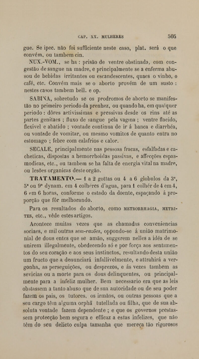 gue. Se ipec. não foi sufficiente neste caso, plat. será o que convém, ou lambem cin. NUX.-VOM., se ha : prisão de ventre obstinada, com con- gestão de sangue na madre, e principalmente se a enferma abu- sou de bebidas irritantes ou escandescentes, quaes o vinho, o café, etc. Convém mais se o aborto provém de um susto : nestes casos também bell. e op. SABINA, sobretudo se os prodromos de aborto se manifes- tão no primeiro período da prenhez, ou quando ha, em qualquer periodo: dores activíssimas e pressivas desde os rins até as partes genitaes ; fluxo de sangue pela vagina ; ventre flácido, flexível e abatido ; vontade continua de ir á banca e diarrhéa, ou vontade de vomitar, ou mesmo vómitos de quanto entra no estômago ; febre com calafrios e calor. SEGALE, principalmente nas pessoas fracas, esfalfadas e ca- chelicas, dispostas a hemorrhoidas passivas, e affecções espas- módicas, etc, ou também se ha falta de energia vital na madre, ou lesões orgânicas deste órgão. TRATAMENTO.— 1 a 2 gottas ou 4 a 6 glóbulos da 3a, 5*ou 9* dynam. em 4 colheres d'agua, parai colher de4em4, 6 em 6 horas, conforme o estado da doente, espaçando á pro- porção que fôr melhorando. Para os resultados do aborto, como metrorrhagia, metri- tes, etc, vede estes artigos. Acontece muitas vezes que as chamadas conveniências sociaes, e mil outras sem-razões, oppondo-se á união matrimo- nial de dous entes que se amão, suggerem nelles a idéa de se unirem illegalmente, obedecendo só e por força aos sentimen- tos do seu coração e aos seus instinctos, resultando desta união um fructo que a denunciará infallivelmente, e attrahirá a ver- gonha, as perseguições, ou desprezos, e ás vezes também as sevícias ou a morte para os dous delinquentes, ou principal- mente para a infeliz mulher. Bem necessário era que as leis obstassem a tanto abuso que de sua autoridade ou de seu poder fazem os pais, os tutores, os irmãos, ou outras pessoas que a seu cargo têm alguma orphã tutellada ou filha, que de sua ab- soluta vontade fazem dependente ; e que os governos prestas- sem protecção bem segura e efficaz a estas infelizes, que não têm do seu delicto culpa tamanha que mereça tão rigorosos