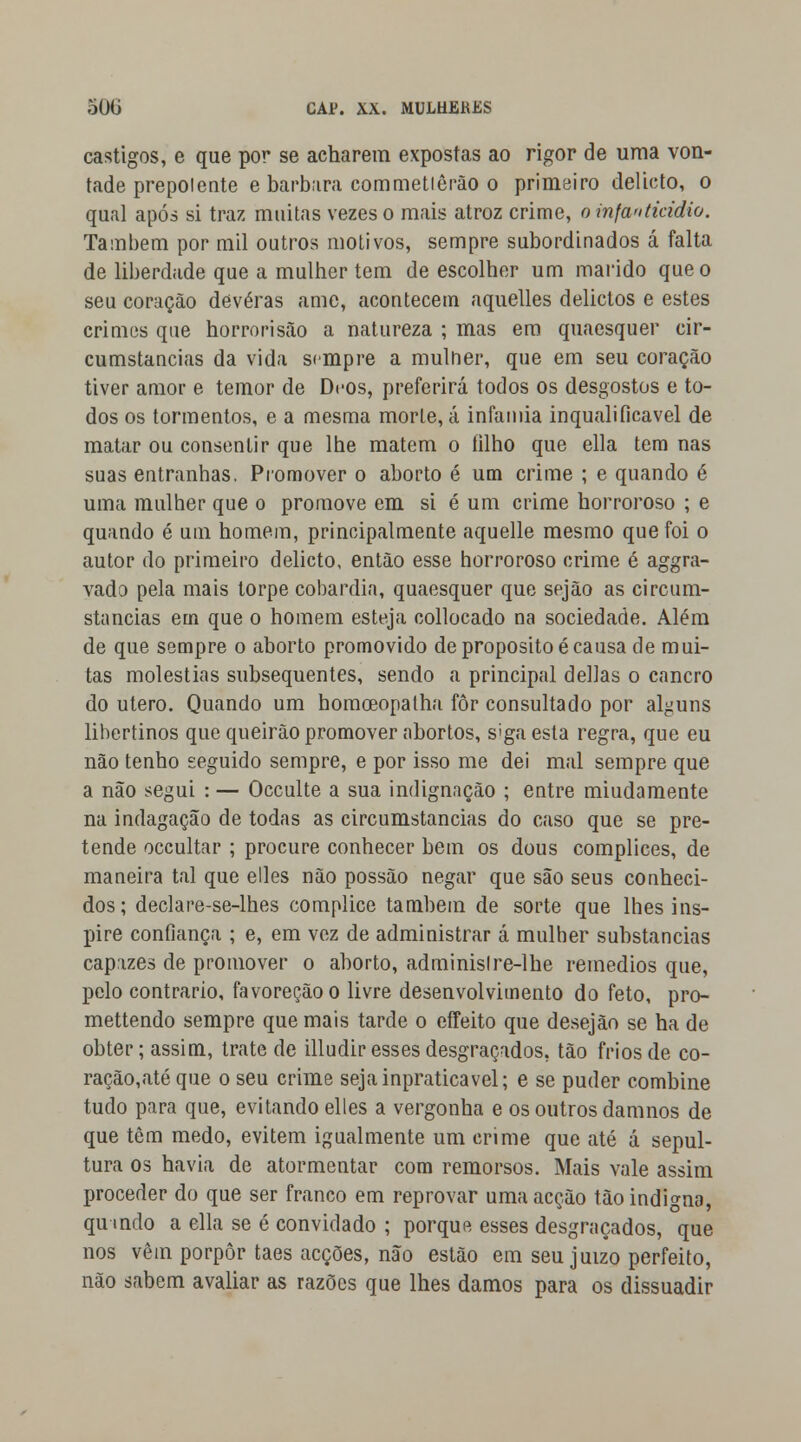 castigos, e que por se acharem expostas ao rigor de uma von- tade prepol ente e barbara commetiêrão o primeiro delicio, o qual após si traz muitas vezes o mais atroz crime, o infanticídio. Também por mil outros motivos, sempre subordinados á falta de liberdade que a mulher tem de escolher um marido que o seu coração deveras ame, acontecem aquelles delictos e estes crimes que horrorisão a natureza ; mas em quaesquer cir- cunstancias da vida sempre a mulher, que em seu coração tiver amor e temor de Dcos, preferirá todos os desgostos e to- dos os tormentos, e a mesma morte, á infâmia inqualificável de matar ou consentir que lhe matem o filho que ella tem nas suas entranhas. Promover o aborto é um crime ; e quando é uma mulher que o promove em si é um crime horroroso ; e quando é um homem, principalmente aquelle mesmo que foi o autor do primeiro delicto, então esse horroroso crime é aggra- vado pela mais torpe cobardia, quaesquer que sejão as circum- stancias em que o homem esteja collocado na sociedade. Além de que sempre o aborto promovido de propósito é causa de mui- tas moléstias subsequentes, sendo a principal delias o cancro do útero. Quando um homoeopatha fôr consultado por alguns libertinos que queirâo promover abortos, s'ga esta regra, que eu não tenho seguido sempre, e por isso me dei mal sempre que a não segui : — Occulte a sua indignação ; entre miudamente na indagação de todas as circumstancias do caso que se pre- tende occultar ; procure conhecer bem os dous complices, de maneira tal que elles não possão negar que são seus conheci- dos; declare-se-lhes complice também de sorte que lhes ins- pire confiança ; e, em vez de administrar á mulher substancias capazes de promover o aborto, adminislre-lhe remédios que, pelo contrario, favoreçãoo livre desenvolvimento do feto, pro- mettendo sempre que mais tarde o eífeito que desejão se ha de obter; assim, trate de illudir esses desgraçados, tão frios de co- ração,até que o seu crime sejainpraticavel; e se puder combine tudo para que, evitando elles a vergonha e os outros damnos de que têm medo, evitem igualmente um crime que até á sepul- tura os havia de atormentar com remorsos. Mais vale assim proceder do que ser franco em reprovar uma acção tão indigna, qumdo a ella se é convidado ; porque esses desgraçados, que nos vêm porpôr taes acções, não estão em seu juízo perfeito, não sabem avaliar as razões que lhes damos para os dissuadir