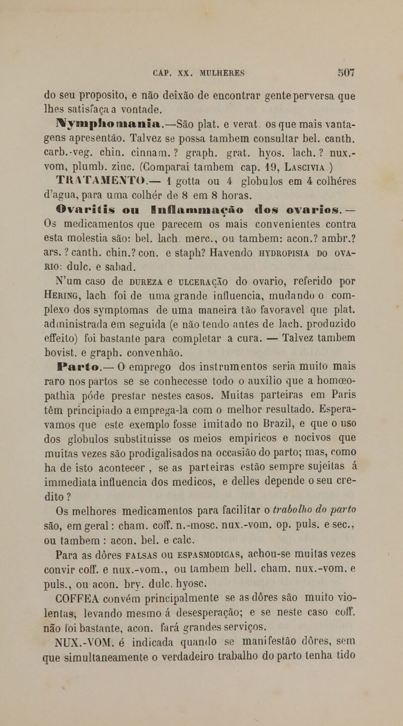 do seu propósito, e não deixão de encontrar gente perversa que lhes satisfaça a vontade. Nyniplio mania.—São plat. e verat. os que mais vanta- gens apresentão. Talvez se possa também consultar bel. cantb. carb.-veg. chin. cinnam. ? graph. grat. hyos. lach. ? nux.- vom, plumb. zinc. (Comparai também cap. 19, Lascívia ) TRATAMENTO.— 1 gotta ou 4 glóbulos em 4 colheres d'agua, para uma colher de 8 em 8 horas. ©vara lis ou Inflammação dos ovários.— Os medicamentos que parecem os mais convenientes contra esta moléstia são: bel. lach. merc, ou também: acon.? ambr.? ars. ? canth. chin.? con. e staph? Havendo hydropisia do ová- rio: dulc. e sabad. N'um caso de dureza e ulceração do ovário, referido por Hering, lach foi de uma grande influencia, mudando o com- plexo dos symptomas de uma maneira tão favorável que plat. administrada em seguida (e não tendo antes de lach. produzido effeito) foi bastanle para completar a cura. — Talvez também bovist. e graph. convenhão. Parto.— O emprego dos instrumentos seria muito mais raro nos partos se se conhecesse todo o auxilio que a homceo- pathia pode prestar nestes casos. Muitas parteiras em Paris têm principiado a emprega-la com o melhor resultado. Esperá- vamos que este exemplo fosse imitado no Brazil, e que o uso dos glóbulos substituisse os meios empíricos e nocivos que muitas vezes são prodigalisadosna occasião do parto; mas, como ha de isto acontecer , se as parteiras estão sempre sujeitas á immediata influencia dos médicos, e delles depende o seu cre- dito? Os melhores medicamentos para facilitar o trabalho do parto são, em geral: cham. coff. n.-mosc. nux.-vom. op. puis. esec, ou também : acon. bel. e cale. Para as dores falsas ou espasmódicas, achou-se muitas vezes convir coff. e nux.-vom., ou também bell. cham. nux.-vom. e puis., ou acon. bry. dulc. hyosc. COFFEA convém principalmente se as dores são muito vio- lentas, levando mesmo á desesperação; e se neste caso coíf. não foi bastante, acon. fará grandes serviços. NUX.-VOM. é indicada quando se mani festão dores, sem que simultaneamente o verdadeiro trabalho do parto tenha tido