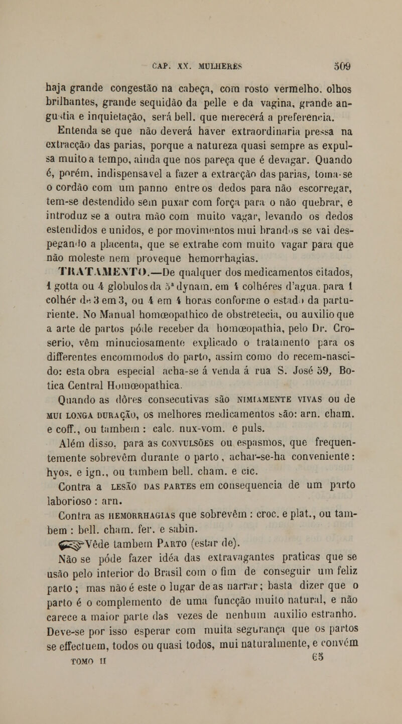 haja grande congestão na cabeça, com rosto vermelho, olhos brilhantes, grande seqnidào da pelle e da vagina, grande an- gustia e inquietação, serábell. que merecerá a preferencia. Entenda se que não deverá haver extraordinária pressa na extracção das parias, porque a natureza quasi sempre as expul- sa muito a tempo, ainda que nos pareça que é devagar. Quando é, porém, indispensável a fazer a extracção das parias, toma-se 0 cordão com um panno entre os dedos para não escorregar, tem-se destendido sem puxar com força para o não quebrar, e introduz se a outra mão com muito vagar, levando os dedos estendidos e unidos, e por movimentos mui brandis se vai des- pegando a placenta, que se extrahe com muito vagar para que não moleste nem proveque hemorrhagias. TKATAMEXTO.—De qualquer dos medicamentos citados, 1 gotta ou A glóbulos da 5adynam. em 't colheres d'agua. para 1 colher dn3 em3, ou 4 em 4 horas conforme o estado da partu- riente. No Manual homoeopathico de obstretecia, ou auxilio que a arte de partos pôde receber da homoeopathia, pelo Dr. Gro- serio, vêm minuciosamente explicado o tratamento para os differentes encommodos do parto, assim como do recem-nasci- do: esta obra especial acha-se á venda á rua S. José 59, Bo- tica Central Humoeopathica. Quando as dores consecutivas são nimiamente vivas ou de mui longa duração, os melhores medicamentos tão: arn. cham. e coff., ou também : cale. nux-vom. e puis. Além disso, para as convulsões ou espasmos, que frequen- temente sobrevêm durante o parto, achar-se-ha conveniente: hyos. e ign., ou também bell. cham. e cie. Contra a lesão das partes em consequência de um parto laborioso: arn. Contra as hemorrhagias que sobrevêm : croc. e plat., ou tam- bém : bell. cham. fer. e sabin. ÇS^Vêde também Parto (estar de). Não se pode fazer idéa das extravagantes praticas que se usão pelo interior do Brasil com o fim de conseguir um feliz parto ; mas nàoé este o lugar de as narrar; basta dizer que o parto é o complemento de uma funeção muito natural, e não carece a maior parle das vezes de nenhum auxilio estranho. Deve-se por isso esperar com muita segurança que os partos se eifectuem, todos ou quasi todos, mui naturalmente, e convém TOMO II ™