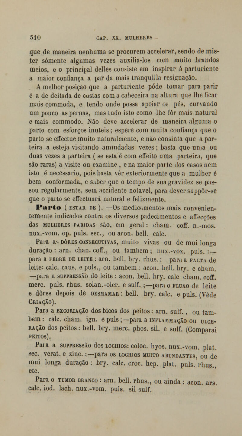 que de maneira nenhuma se procurem accelerar, sendo de mis- .ter somente algumas vezes auxilia-los com muito brandos meios, e o principal delles consiste em inspirar á parturiente a maior confiança a parda mais tranquilla resignação. A melhor posição que a parturiente pode tornar para parir é a de deitada de costas com a cabeceira na altura que lhe ficar mais cpmmoda, e tendo onde possa apoiar os pés, curvando um pouco as pernas, mas tudo isto como lhe fôr mais natural e mais commodo. Não deve accelerar de maneira alguma o parto com esforços inúteis; espere com muita confiança que o parto se effectue muito naturalmente, e não consinta que a par- teira a esteja visitando amiudadas vezes; basta que uma ou duas vezes a parteira ( se esta é com effeito uma parteira, que são raras) a visite ou examine , e na maior parte dos casos nem isto é necessário, pois basta vêr exteriormente que a mulher é bem conformada, e saber que o tempo de sua gravidez se pas- sou regularmente, sem accidente notável, para dever suppôr-se que o parto se effectuará natural e felizmente. Parto ( estar de ). —Os medicamentos mais convenien- temente indicados contra os diversos padecimentos e affecçôes das mulheres paridas são, em geral: cham. coff. n.-mos. nux.-vom. op. puis. sec, ou acon. bell. cale. Para a^ dores consecutivas, muito vivas ou de mui longa duração : arn. chan. coff., ou também ; nux.-vox. puis. : para a febre de leite : arn. bell. bry. rhus.; para a falta de leite: cale. caus. e puis., ou também : acon. bell. bry. e cham. —pura a suppressão do leite : acon. bell. bry. cale cham. coff. merc. puis. rhus. solan.-oler. e sulf. .;—para o fluxo de leite e dores depois de desmamar : bell. bry. cale. e puis. (Vede Criação). Para a excoriação dos bicos dos peitos: arn. sulf. , ou tam- bém : cale. cham. ign. e puis;— para a inflammação ou ulce- ração dos peitos: bell. bry. merc. phos. sil. e sulf. (Comparai peitos). Para a suppressão dos lochios: coloc. hyos. nux.-vom. plat. sec. verat. e zinc.;—para os lochios muito abundantes, ou de mui longa duração : bry. cale. croc. hep. plat. puis. rhus., etc. Para o tumor branco : arn. bell. rhus., ou ainda : acon. ars. cale. iod. lach. nux.-vom. puis, sil sulf.