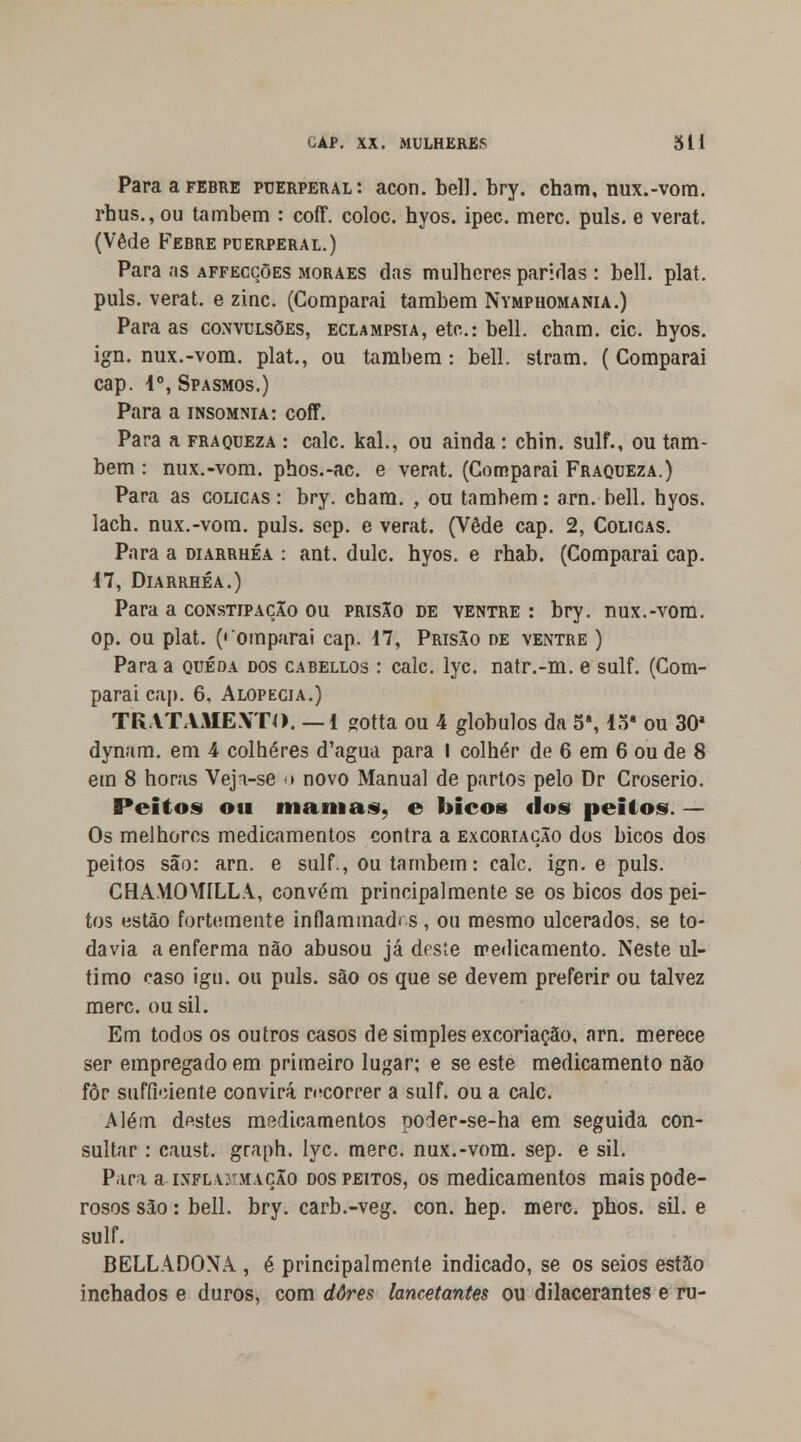 Para a febre pderperal: acon. bell. bry. cham, nux.-vom. rhus.,ou também : coff. coloc. hyos. ipec. merc. puis. e verat. (Vede Febre puerperal.) Para as affeccões moraes das mulheres paridas : bell. plat. puis. verat. e zinc. (Comparai também Nymphomania.) Para as convulsões, eclampsia, etc: bell. cham. cie. hyos. ign. nux.-vom. plat., ou também: bell. stram. (Comparai cap. Io, Spasmos.) Para a insomnia: coff. Para a fraqueza : cale. kal., ou ainda: chin. sulf., ou tam- bém : nux.-vom. phos.-ac. e verat. (Comparai Fraqueza.) Para as cólicas: bry. cham. , ou também: arn. bell. hyos. lach. nux.-vom. puis. sep. e verat. (Vede cap. 2, Cólicas. Para a diarrhéa : ant. dulc. hyos. e rhab. (Comparai cap. 17, Diarrhéa.) Para a constipação ou prisXo de ventre : bry. nux.-vom. op. ou plat. («'omparai cap. 17, PrisXo de ventre ) Para a queda dos cabellos : cale. lyc. natr.-m. e sulf. (Com- parai cap. 6, Alopecia.) TRATAMEXTO. — 1 gotta ou 4 glóbulos da 54,15' ou 30a dynam. em 4 colheres d'agua para I colher de 6 em 6 ou de 8 em 8 horas VejVse o novo Manual de partos pelo Dr Croserio. Peitos ou mamas, e bicos fios peitos. — Os melhores medicamentos contra a excoriação dos bicos dos peitos são: arn. e sulf., ou também: cale. ign. e puis. CHAMOWILLA, convém principalmente se os bicos dos pei- tos estão fortemente infiammadr.s , ou mesmo ulcerados, se to- davia a enferma não abusou já deste medicamento. Neste ul- timo caso igu. ou puis. são os que se devem preferir ou talvez merc. ou sil. Em todos os outros casos de simples excoriação, arn. merece ser empregado em primeiro lugar; e se este medicamento não fôr suffkiente convirá recorrer a sulf. ou a cale. Além destes medicamentos ooder-se-ha em seguida con- sultar : caust. graph. lyc. merc. nux.-vom. sep. e sil. Para a htflammaçXo dos peitos, os medicamentos mais pode- rosos são: bell. bry. carb.-veg. con. hep. merc. phos. sil. e sulf. BELLADONA , é principalmente indicado, se os seios estão inchados e duros, com dores lancetantes ou dilacerantes e ru-