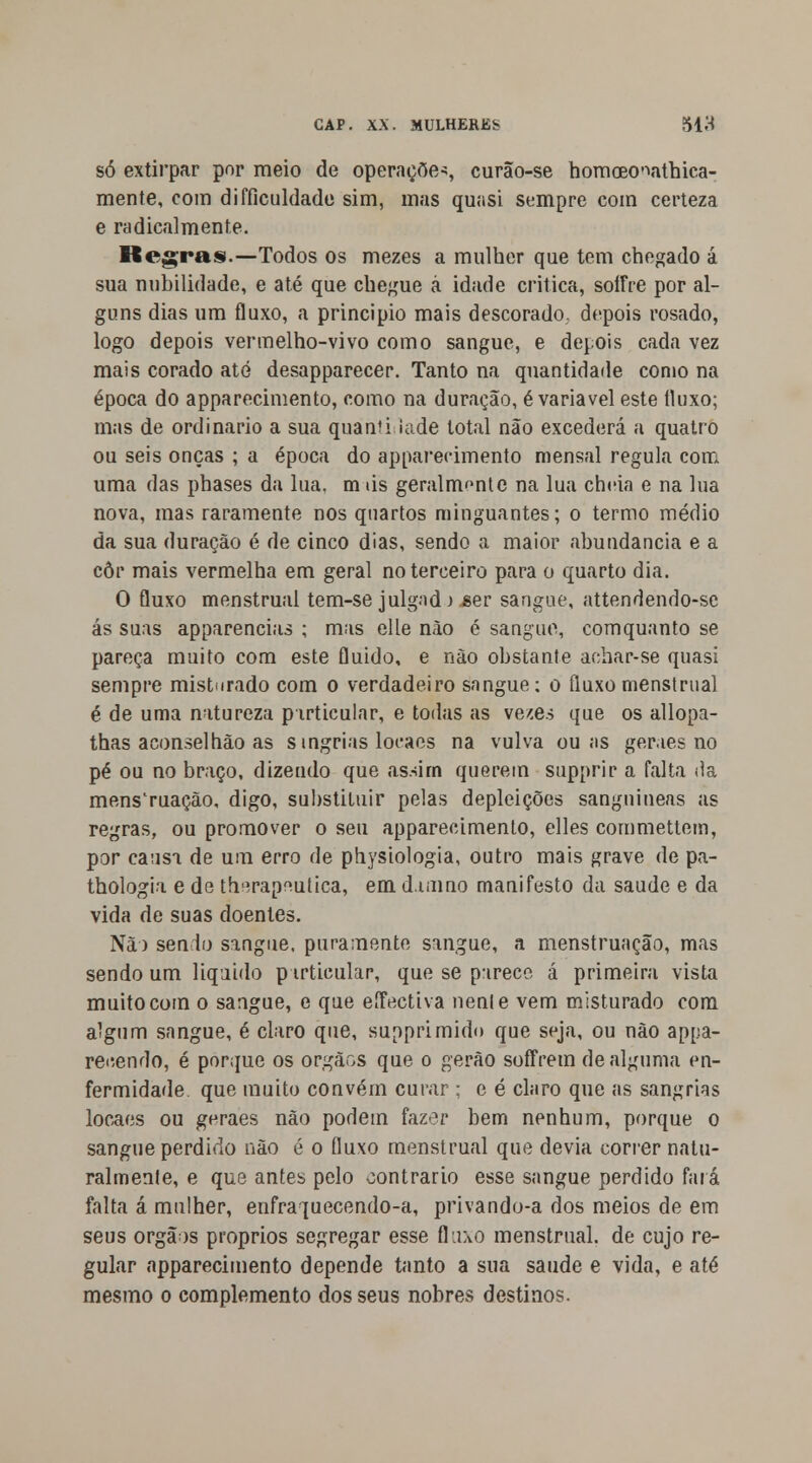 só extirpar por meio de operações curão-se homceo^athica- mente, com difficuldade sim, mas quasi sempre com certeza e radicalmente. Regras.—Todos os mezes a mulher que tem chegado á sua nubilidade, e até que chegue á idade critica, soffre por al- guns dias um fluxo, a principio mais descorado depois rosado, logo depois vermelho-vivo como sangue, e depois cada vez mais corado até desapparecer. Tanto na quantidade como na época do apparecimento, como na duração, é variável este íluxo; mas de ordinário a sua quantiJade total não excederá a quatro ou seis onças ; a época do apparecimento mensal regula com uma das phases da lua. m iis geralmente na lua cheia e na lua nova, mas raramente nos quartos minguantes; o termo médio da sua duração é de cinco dias, sendo a maior abundância e a côr mais vermelha em geral no terceiro para o quarto dia. O fluxo menstrual tem-se julgad) ser sangue, attendendo-se ás suas apparencias ; mas elle não é sangue, comquanto se pareça muito com este fluido, e não obstante achar-se quasi sempre misturado com o verdadeiro sangue: o fluxo menstrual é de uma natureza particular, e todas as ve^es que os allopa- thas aconselhão as singrias loeaes na vulva ou as genes no pé ou no braço, dizendo que assim querem supprir a falta da menstruação, digo, substituir pelas depleições sanguíneas as regras, ou promover o seu apparecimento, elles commettem, por causa de um erro de physiologia, outro mais grave de pa- thologia e de th^rap^utica, em d.unno manifesto da saúde e da vida de suas doentes. Nã) sendo sangue, puramente sangue, a menstruação, mas sendo um liquido p irticular, que se parece á primeira vista muito com o sangue, e que eíFectiva nenle vem misturado com algum sangue, é claro que, supprimido que seja, ou não appa- reiíendo, é porque os órgãos que o gerão soffrem de alguma en- fermidade, que muito convém curar ; e é claro que as sangrias locaes ou geraes não podem fazer bem nenhum, porque o sangue perdido não é o fluxo menstrual que devia correr natu- ralmente, e que antes pelo contrario esse sangue perdido fará falta á mulher, enfraquecendo-a, privando-a dos meios de em seus órgãos próprios segregar esse fluxo menstrual, de cujo re- gular apparecimento depende tanto a sua saúde e vida, e até mesmo o complemento dos seus nobres destinos.