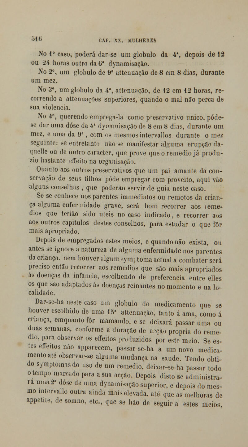 No Io caso, poderá dar-se um glóbulo da 4', depois de 12 ou Vv horas outro da 6* dynamisação. No 2o, um glóbulo de 9 attenuaçào de 8 em 8 dias, durante um mez. No 3o, um glóbulo da 4a, attenuaçào, de 12 em 12 horas, re- correndo a attenuações superiores, quando o mal não perca de sua violência. No 4o, querendo emprega-la como p-eservafivo único, póde- se dar uma dose da 4a dynamisação de 8 em 8 dias, durante um mez, e uma da 9a, com os mesmos intervallos durante o mez seguinte: se entretanto não se manifestar alguma erupção da- quelle ou de outro caracter, que prove que o remédio já produ- zio bastante effeito na organisaçâo. Quanto aos oufros preservativos que um pai amante da con- servação de seus filhos pode empregar com proveito, aqui vão alguns conselhos , que poderão servir de guia neste caso. Se se conhece nos parentes immediatos ou remotos da crian- ça alguma enfermidade grave, será bom recorrer aos ieme- dios que terião sido úteis no caso indicado, e recorrer aos aos outros capitulos destes conselhos, para estudar o que fôr mais apropriado. Depois de empregados estes meios, e quando não exista, ou antes se ignore a natureza de alguma enfermidade nos parentes da criança, nem houver algum symj toma actual a combater será preciso então recorrer aos remédios que são mais apropriados ás doenças da infância, escolhendo de preferencia entre elles os que são adaptados ás doenças reinantes no momento e na lo- calidade. Dar-se-ha neste caso um glóbulo do medicamento que se houver escolhido de uma 15a attenuaçào, tanto á ama, como á criança, emquanto fôr mamando, e se deixará passar uma ou duas semanas, conforme a duração de acção própria do remé- dio, para observar os efleitos pro luzidos por este meio. Se es- tes effeitos não apparecem, passar-se-ba a um novo medica- mento até observar-se alguma mudança na saúde. Tendo obti- do s/mptomisdo uso de um remédio, deixar-se-ha passar todo o tempo marcado para a sua acção. Depois disto se administra- ra uma2a dose de uma dynamisação superior, e depois do mes- mo intervallo outra ainda mais elevada, até que as melhoras de appetite, de somno, ate, que se hão de seguir a estes meios,