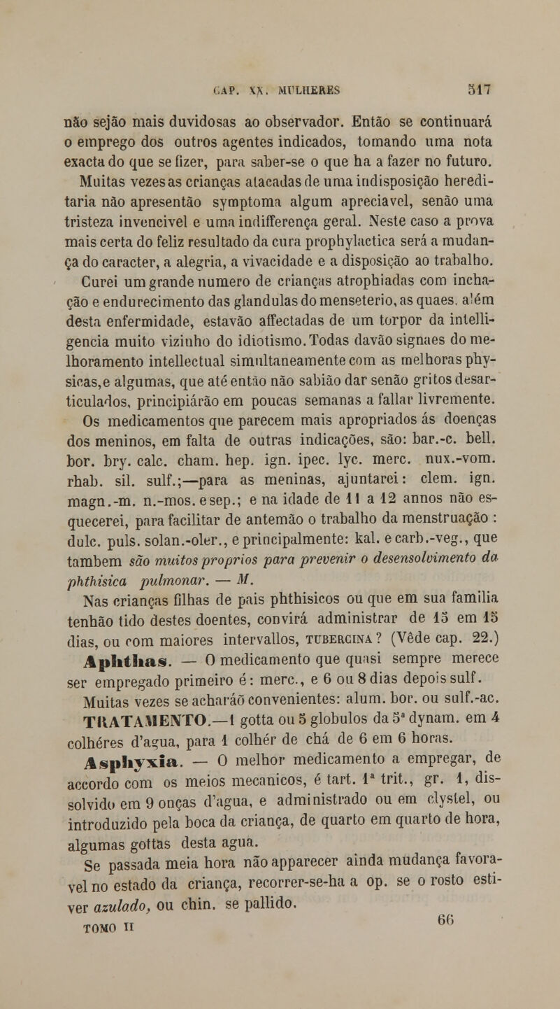 não sejão mais duvidosas ao observador. Então se continuará o emprego dos outros agentes indicados, tomando uma nota exacta do que se fizer, para saber-se o que ha a fazer no futuro. Muitas vezes as crianças atacadas de uma indisposição heredi- tária não apresentão symptoma algum apreciável, senão uma tristeza invencivel e uma indifferença geral. Neste caso a prova mais certa do feliz resultado da cura prophylactiea será a mudan- ça do caracter, a alegria, a vivacidade e a disposição ao trabalho. Curei um grande numero de crianças atrophiadas com incha- ção e endurecimento das glândulas do menseterio, as quaes. além desta enfermidade, estavão aífectadas de um torpor da intelli- gencia muito vizinho do idiotismo. Todas davãosignaes do me- lhoramento intellectual simultaneamente com as melhoras phy- sicas,e algumas, que até então não sabião dar senão gritos desar- ticulados, principiarão em poucas semanas a fallar livremente. Os medicamentos que parecem mais apropriados ás doenças dos meninos, em falta de outras indicações, são: bar.-c. bell. bor. bry. cale. cham. hep. ign. ipec. lyc. merc. nux.-vom. rhab. sil. sulf.;—para as meninas, ajuntarei: ciem. ign. magn.-m. n.-mos. esep.; e na idade de 11 a 12 annos não es- quecerei, para facilitar de antemão o trabalho da menstruação : dulc. puis. solan.-oler., e principalmente: kal. ecarb.-veg., que também são muitos próprios para prevenir o desensolvimento da phthisica pulmonar. — M. Nas crianças filhas de pais phthisicos ou que em sua família tenhão tido destes doentes, convirá administrar de 15 em 15 dias, ou com maiores intervallos, tubercina ? (Vede cap. 22.) Aphthas. — O medicamento que quasi sempre merece ser empregado primeiro é: merc, e 6 ou 8 dias depois sulf. Muitas vezes se acharáõ convenientes: alum. bor. ou sulf.-ac. TRATAMENTO.—1 gotta ou 5 glóbulos da 5a dynam. em 4 colheres d'agua, para 1 colher de chá de 6 em 6 horas. Asphyxia. — O melhor medicamento a empregar, de accordo com os meios mecânicos, é tart. Ia trit., gr. 1, dis- solvido em 9 onças d'agua, e administrado ou em clystel, ou introduzido pela boca da criança, de quarto em quarto de hora, algumas gottas desta agua. Se passada meia hora não apparecer ainda mudança favorá- vel no estado da criança, recorrer-se-ha a op. se o rosto esti- ver azulado, ou chin. se pallido. tomo n 6Í)