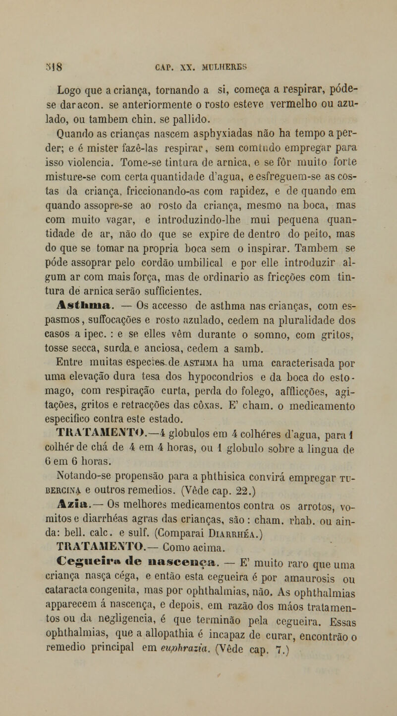 Logo que a criança, tornando a si, começa a respirar, póde- se daracon. se anteriormente o rosto esteve vermelho ou azu- lado, ou também chin. se pallido. Quando as crianças nascem aspbyxiadas não ha tempo a per- der; e é mister fazê-las respirar, sem comtiido empregar para isso violência. Tome-se tintura de arnica, e se for muito forte misture-se com certa quantidade d'agua, e esfreguem-se as cos- tas da criança, friccionando-as com rapidez, e de quando em quando assopre-se ao rosto da criança, mesmo na boca, mas com muito vagar, e introduzindo-lhe mui pequena quan- tidade de ar, não do que se expire de dentro do peito, mas do que se tomar na própria boca sem o inspirar. Também se pode assoprar pelo cordão umbilical e por elle introduzir al- gum ar com mais força, mas de ordinário as fricções com tin- tura de arnica serão sufíicientes. Asthma. — Os accesso de asthma nas crianças, com es- pasmos , suffocações e rosto azulado, cedem na pluralidade dos casos a ipec. : e se elles vêm durante o somno, com gritos, tosse secca, surda, e anciosa, cedem a samb. Entre muitas espécies.de asthma ha uma caracterisada por uma elevação dura tesa dos hypocondrios e da boca do estô- mago, com respiração curta, perda do fôlego, afflicções, agi- tações, gritos e retracções das coxas. E' cham. o medicamento especifico contra este estado. TRATAMENTO.—4 glóbulos em 4 colheres d'agua, para i colher de chá de 4 em 4 horas, ou 1 glóbulo sobre a lingua de 6 em 6 horas. Notando-se propensão para a phthisica convirá empregar tt> bercina e outros remédios. (Vede cap. 22.) Aaiia.— Os melhores medicamentos contra os arrotos, vó- mitos e diarrhéas agras das crianças, são: cham. rhab. ou ain- da: bell. cale. e sulf. (Comparai Diarrhéa.) TRATAMENTO.— Como acima. Cegueira de nascença. — E' muito raro que uma criança nasça cega, e então esta cegueira é por amaurosis ou cataracta congénita, mas por ophthalmias, não. As ophthalmias apparecem á nascença, e depois, em razão dos máos tratamen- tos ou da negligencia, é que terminão pela cegueira. Essas ophthalmias, que a allopathia é incapaz de curar, encontrão o remédio principal em euphrazia. (Vede cap. 7.)