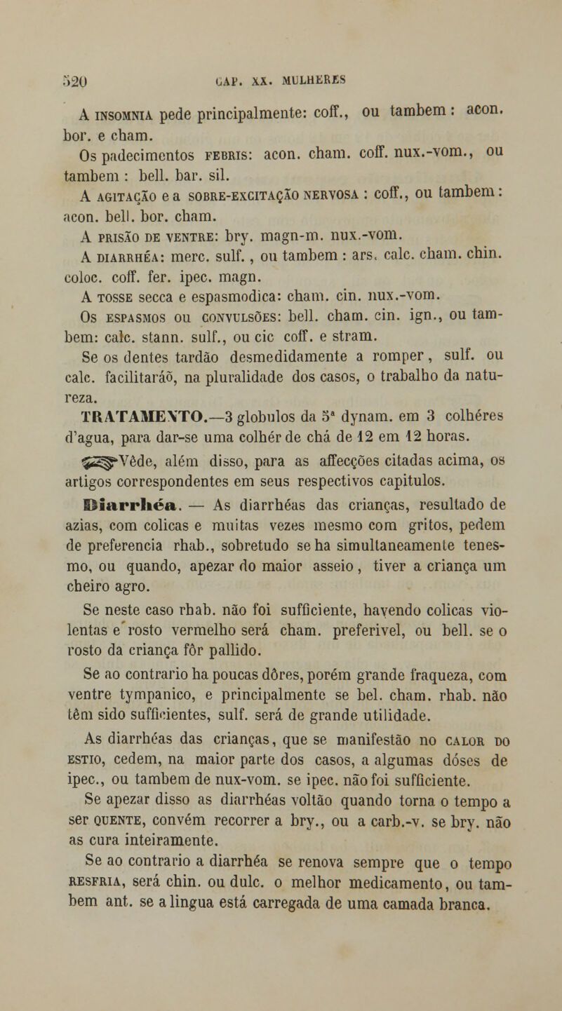 A insomnia pede principalmente: coff., ou também : acon. bor. e cham. Os padecimentos febris: acon. cham. coff. nux.-vom., ou também : bell. bar. sil. A agitação ea sobre-excitaçãonervosa : coff., ou também: acon. bell. bor. cham. A prisão de ventre: bry. magn-m. nux.-vom. A diarrhéa: merc. sulf., ou também : ars. cale. cham. chin. eoioc. coff. fer. ipec. magn. A tosse secca e espasmódica: cham. cin. nux.-vom. Os espasmos ou convulsões: bell. cham. cin. ign., ou tam- bém: cale. stann. sulf., ou cie coff. e stram. Se os dentes tardão desmedidamente a romper, sulf. ou cale. facilitarão, na pluralidade dos casos, o trabalho da natu- reza. TRATAMEXTO.—3 glóbulos da 5a dynam. em 3 colheres d'agua, para dar-se uma colher de chá de 12 em 12 horas. ^ÍS^Vêde, além disso, para as affecções citadas acima, os artigos correspondentes em seus respectivos capitulos. Diarrhéa. — As diarrhéas das crianças, resultado de azias, com cólicas e muitas vezes mesmo com gritos, pedem de preferencia rhab., sobretudo se ha simultaneamente tenes- mo, ou quando, apezar do maior asseio , tiver a criança um cheiro agro. Se neste caso rhab. não foi sufficiente, havendo cólicas vio- lentas e'rosto vermelho será cham. preferível, ou bell. se o rosto da criança fôr pallido. Se ao contrario ha poucas dores, porém grande fraqueza, com ventre tympanico, e principalmente se bel. cham. rhab. não têm sido sufíkientes, sulf. será de grande utilidade. As diarrhéas das crianças, que se manifestão no calor do estio, cedem, na maior parte dos casos, a algumas doses de ipec, ou também de nux-vom. se ipec. não foi sufficiente. Se apezar disso as diarrhéas voltão quando torna o tempo a ser quente, convém recorrer a bry., ou a carb.-v. se bry. não as cura inteiramente. Se ao contrario a diarrhéa se renova sempre que o tempo resfria, será chin. ou dulc. o melhor medicamento, ou tam- bém ant. se a lingua está carregada de uma camada branca.