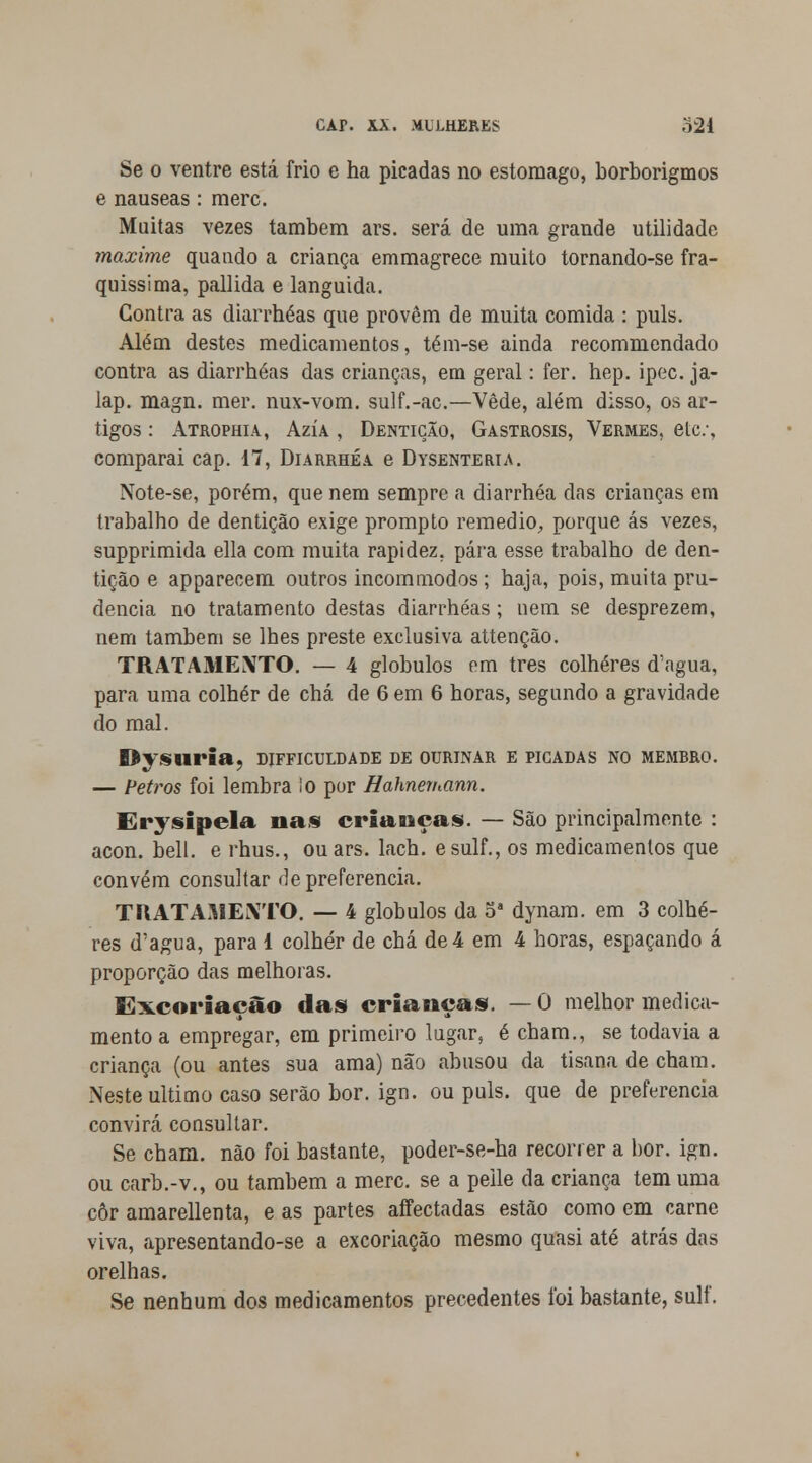 Se o ventre está frio e ha picadas no estômago, borborigmos e náuseas: merc. Muitas vezes também ars. será de uma grande utilidade maxime quando a criança emmagrece muito tornando-se fra- quissima, pallida e languida. Contra as diarrhéas que provêm de muita comida : puis. Além destes medicamentos, tém-se ainda recommendado contra as diarrhéas das crianças, em geral: fer. hep. ipec. ja- lap. magn. mer. nux-vom. sulf.-ac.—Vede, além disso, os ar- tigos : Atrophia, Azía , Dentição, Gastrosis, Vermes, etc, comparai cap. 17, Diarrhéa e Dysenteria. Note-se, porém, que nem sempre a diarrhéa das crianças em trabalho de dentição exige prompto remédio, porque ás vezes, supprimida ella com muita rapidez, pára esse trabalho de den- tição e apparecem outros incommodos; haja, pois, muita pru- dência no tratamento destas diarrhéas; uem se desprezem, nem também se lhes preste exclusiva attenção. TRATAMENTO. — 4 glóbulos em três colheres d'agua, para uma colher de chá de 6 em 6 horas, segundo a gravidade do mal. Dysuria, difficuldade de ourinar e picadas no membro. — Petros foi lembra !o por Bahnernann. Erysipela nas crianças. — São principalmente : acon. bell. e rhus., ou ars. lach. esulf., os medicamentos que convém consultar de preferencia. TRATAMENTO. — 4 glóbulos da 5a dynam. em 3 colhe- res d'agua, para 1 colher de chá de 4 em 4 horas, espaçando á proporção das melhoras. Excoriação das crianças. — O melhor medica- mento a empregar, em primeiro lugar, é cham., se todavia a criança (ou antes sua ama) não abusou da tisana de cham. Neste ultimo caso serão bor. ign. ou puis. que de preferencia convirá consultar. Se cham. não foi bastante, poder-se-ha recorrer a bor. ign. ou carb.-v., ou também a merc. se a peile da criança tem uma côr amarellenta, e as partes affectadas estão como em carne viva, apresentando-se a excoriação mesmo quasi até atrás das orelhas. Se nenhum dos medicamentos precedentes foi bastante, sulf.