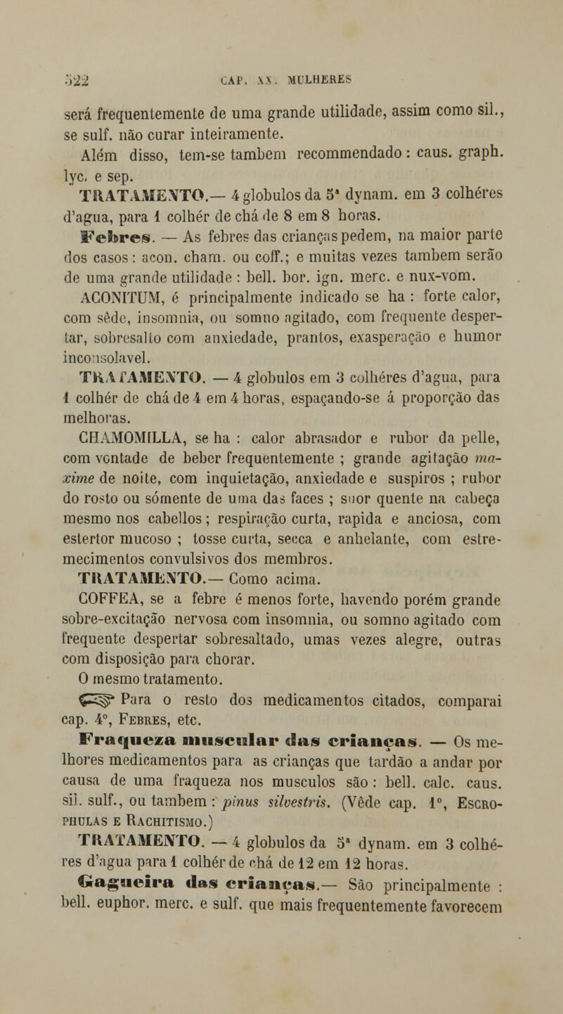 será frequentemente de uma grande utilidade, assim como sil., se sulf. não curar inteiramente. Além disso, tem-se também recommendado : caus. graph. lyc. e sep. TRATAMENTO.— 4 glóbulos da 5a dynam. em 3 colheres d'agua, para 1 colher de chá de 8 em 8 horas. Febres. — As febres das crianças pedem, na maior parte dos casos: acon. cham. ou coíí.; e muitas vezes também serão de uma grande utilidade : bell. bor. ign. merc. e nux-vom. ACONITUM, é principalmente indicado se ha : forte calor, com sede, insomnia, ou somno agitado, com frequente desper- tar, sobresalto com anxiedade, prantos, exasperação e humor inconsolável. TRATAMENTO. — 4 glóbulos em 3 colheres d'agua, para 1 colher de chá de 4 em 4 horas, espaçando-se á proporção das melhoras. CHAMOMÍLLA, se ha : calor abrasador e rubor da pelle, com vontade de beber frequentemente ; grande agitação ma- xime de noite, com inquietação, anxiedade e suspiros ; rubor do rosto ou somente de uma das. faces ; suor quente na cabeça mesmo nos cabellos; respiração curta, rápida e anciosa, com estertor mucoso ; tosse curta, secca e anhelante, com estre- mecimentos convulsivos dos membros. TRATAMENTO.— Como acima. COFFEA, se a febre é menos forte, havendo porém grande sobre-excitação nervosa com insomnia, ou somno agitado com frequente despertar sobresaltado, umas vezes alegre, outras com disposição para chorar. O mesmo tratamento. Ç-^s* Para o resto dos medicamentos citados, comparai cap. 4o, Febres, etc. Fraqueza muscular das crianças. — Os me- lhores medicamentos para as crianças que tardão a andar por causa de uma fraqueza nos músculos são : bell. cale. caus. sil. sulf., ou também : pinus silvestris. (Vede cap. Io, Escro- PHULAS E RACHITISMO.) TRATAMENTO. — 4 glóbulos da 5S dynam. em 3 colhe- res d'agua para 1 colher de chá de 12 em 12 horas. Gagueira das crianças.— São principalmente : bell. euphor. merc. e sulf. que mais frequentemente favorecem