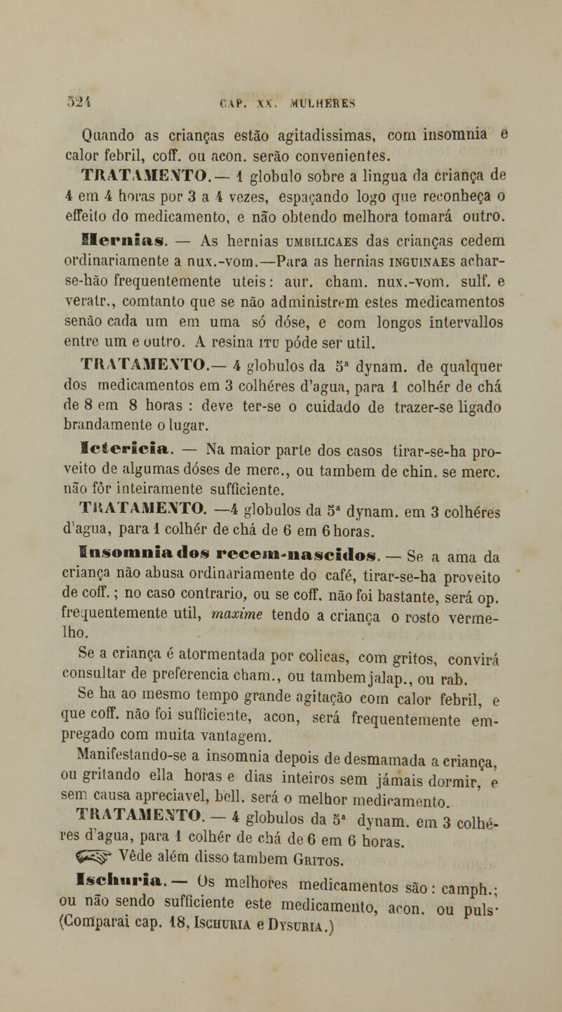Quando as crianças estão agitadíssimas, com insomnia e calor febril, coff. ou acon. serão convenientes. TRATAMEXTO.— 4 glóbulo sobre a lingua da criança de 4 em 4 horas por 3 a 4 vezes, espaçando logo que reconheça o effeito do medicamento, e não obtendo melhora tomará outro. Hérnias. — As hérnias umbilicaes das crianças cedem ordinariamente a nux.-vom.—Para as hérnias inguinaes achar- se-hão frequentemente úteis: aur. cbam. nux.-vom. sulf. e veratr., comtanto que se não administrem estes medicamentos senão cada um em uma só dose, e com longos intervallos entre um e outro. A resina itu pôde ser útil. TRATAMENTO.— 4 glóbulos da 5a dynam. de qualquer dos medicamentos em 3 colheres d'agua, para 1 colher de chá de 8 em 8 horas : deve ter-se o cuidado de trazer-se ligado brandamente o lugar. Icterícia. — Na maior parte dos casos tirar-se-ha pro- veito de algumas doses de merc, ou também de chin. se merc. não fôr inteiramente sufíiciente. TRATAMENTO. —4 glóbulos da 5a dynam. em 3 colheres (Tagua, para 1 colher de chá de 6 em 6 horas. Insomnia dos recem-nascidos. — Se a ama da criança não abusa ordinariamente do café, tirar-se-ha proveito de coff.; no caso contrario, ou se coff. não foi bastante, será op. frequentemente útil, maxime tendo a criança o rosto verme- lho. Se a criança é atormentada por cólicas, com gritos, convirá consultar de preferencia cham., ou também jalap., ou rab. Se ha ao mesmo tempo grande agitação com calor febril, e que coff. não foi sufficiente, acon, será frequentemente em- pregado com muita vantagem. Manifestando-se a insomnia depois de desmamada a criança, ou grilando ella horas e dias inteiros sem jamais dormir, e sem causa apreciável, bell. será o melhor medicamento. TRATAMENTO. - 4 glóbulos da 5a dynam. em 3 colhe- res d agua, para 1 colher de chá de 6 em 6 horas. £5^ Vede além disso também Gritos. Ischuria. - Os melhores medicamentos são: camph ■ ou nao sendo sufficiente este medicamento, acon. ou puis-