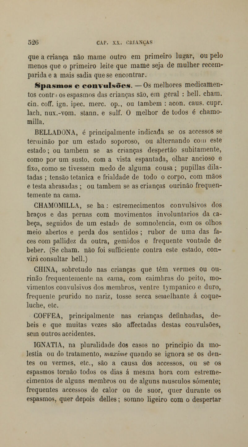 que a criança não mame outro em primeiro lugar, ou pelo menos que o primeiro leite que mame seja de mulher recem- parida e a mais sadia que se encontrar. Spasmos e convulsões. —Os melhores medicamen- tos contr i os espasmos das crianças são, em geral : bell. cham. cin. coíf. ign. ipec. merc. op., ou lambem : acon. caus. cupr. lach. nux.-vom. stann. e sulf. O melhor de todos é chamo- milla. BELLADONA, é principalmente indicada se os accessos se terminão por um estado soporoso, ou alternando com este estado; ou também se as crianças despertão subitamente, como por um susto, com a vista espantada, olhar ancioso e fixo, como se tivessem medo de alguma cousa ; pupillas dila- tadas ; tensão tetânica e frialdade de todo o corpo, com mãos e testa abrasadas ; ou também se as crianças ourinão frequen- temente na cama. CHAMOMILLA, se ha: estremecimentos convulsivos dos braços e das pernas com movimentos involuntários da ca- beça, seguidos de um estado de somnolencia, com os olhos meio abertos e perda dos sentidos; rubor de uma das fa- ces com pallidez da outra, gemidos e frequente vontade de beber. (Se cham. não foi sufficiente contra este estado, con- virá consultar bell.) CHINA, sobretudo nas crianças que têm vermes ou ou- rinão frequentemente na cama, com caimbras do peito, mo- vimentos convulsivos dos membros, ventre tympanico e duro, frequente prurido no nariz, tosse secca semelhante á coque- luche, etc. GOFFEA, principalmente nas crianças definhadas, dé- beis e que muitas vezes são affectadas destas convulsões, sem outros accidentes. IGNATIA, na pluralidade dos casos no principio da mo- léstia ou do tratamento, maxime quando se ignora se os den- tes ou vermes, etc, são a causa dos accessos, ou se os espasmos tornão todos os dias á mesma hora com estreme- cimentos de alguns membros ou de alguns músculos somente; frequentes accessos de calor ou de suor, quer durante os espasmos, quer depois delles; somno ligeiro com o despertar