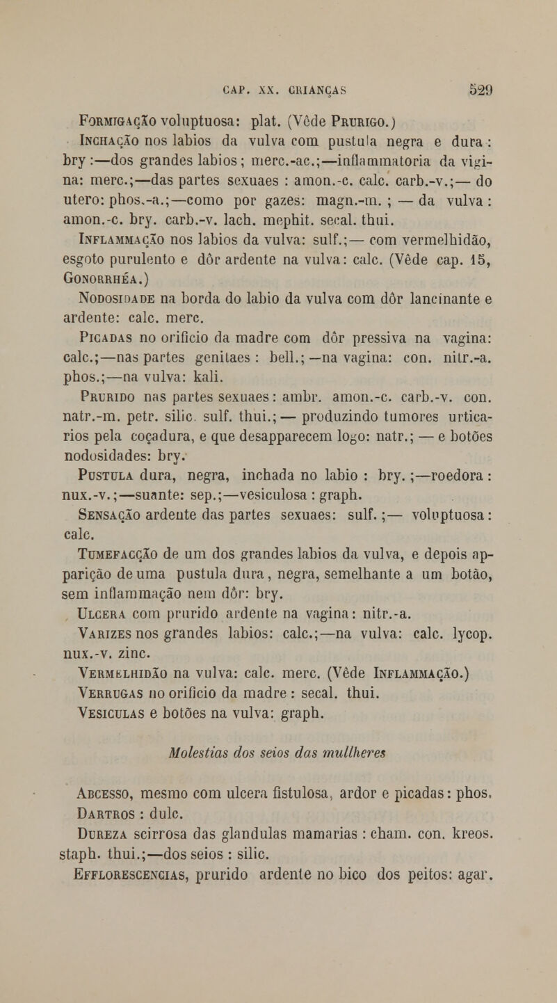 Formigação voluptuosa: plat. (Vede Prurigo.) Inchação nos lábios da vulva com pústula negra e dura : bry :—dos grandes lábios; merc.-ac;—iuflammatoria da vigi- na: merc;—das partes sexuaes : amon.-c. cale. carb.-v.;— do útero: phos.-a.;—como por gazes: magn.-m. ; — da vulva : amon.-c. bry. carb.-v. lach. mephit. secai. tbui. Inflammação nos lábios da vulva: sulf.;— com vermelbidão, esgoto purulento e dor ardente na vulva: cale. (Vede cap. 15, Gonorrhéa.) Nodosidade na borda do lábio da vulva com dôr lancinante e ardente: cale. merc. Picadas no orifício da madre com dôr pressiva na vagina: cale;—nas partes genitaes : bell.;—na vagina: con. nilr.-a. phos.;—na vulva: kali. Prurido nas partes sexuaes: ambr. amon.-c. carb.-v. con. natr.-m. petr. silic. sulf. thui.;— produzindo tumores urtica- rios pela coçadura, e que desapparecem logo: natr.; — e botões nodosidades: bry. Pústula dura, negra, inchada no lábio : bry.;—roedora : nux.-v.;—suante: sep.;—vesiculosa : graph. Sensação ardente das partes sexuaes: sulf.;— voluptuosa: cale. Tumefacção de um dos grandes lábios da vulva, e depois ap- pariçãodeuma pústula dura, negra, semelhante a um botão, sem inílammação nem dôr: bry. Ulcera com prurido ardente na vagina: nitr.-a. Varizes nos grandes lábios: cale;—na vulva: cale. lycop. nux.-v. zinc. Vermílhidão na vulva: cale. merc. (Vede Inflammação.) Verrugas no orifício da madre : secai. thui. Vesículas e botões na vulva: graph. Moléstias dos seios das mullheres Abcesso, mesmo com ulcera fistulosa., ardor e picadas: phos, Dartros : dulc. Dureza scirrosa das glândulas mamarias: cham. con. kreos. staph. thui.;—dos seios : silic. Efflorescencias, prurido ardente no bico dos peitos: agar.