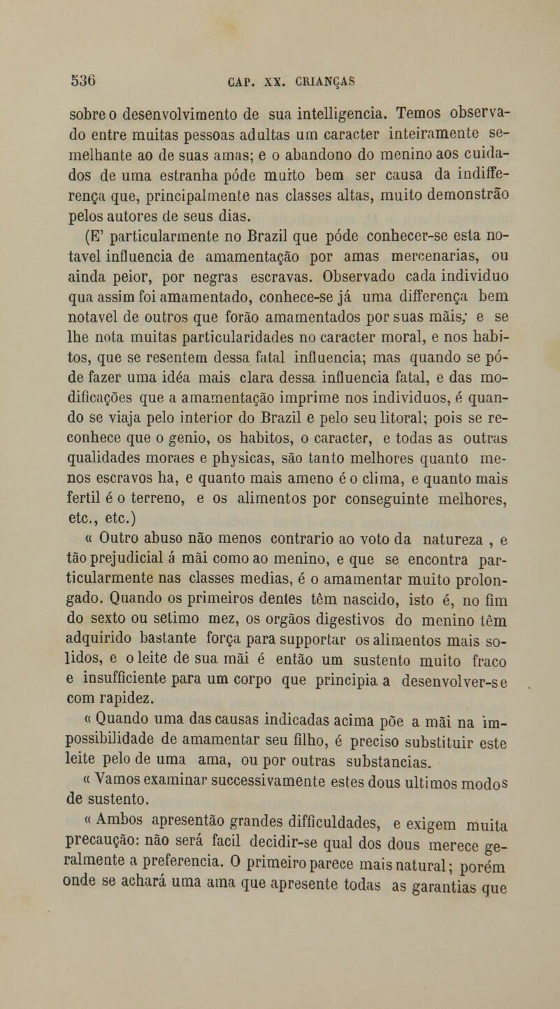 sobre o desenvolvimento de sua intelligencia. Temos observa- do entre muitas pessoas adultas um caracter inteiramente se- melhante ao de suas amas; e o abandono do menino aos cuida- dos de uma estranha pôde muito bem ser causa da indiffe- rença que, principalmente nas classes altas, muito demonstrao pelos autores de seus dias. (E' particularmente no Brazil que pôde conhecer-se esta no- tável influencia de amamentação por amas mercenárias, ou ainda peior, por negras escravas. Observado cada individuo qua assim foi amamentado, conhece-se já uma differença bem notável de outros que forão amamentados por suas mais; e se lhe nota muitas particularidades no caracter moral, e nos hábi- tos, que se resentem dessa fatal influencia; mas quando se pô- de fazer uma idéa mais clara dessa influencia fatal, e das mo- dificações que a amamentação imprime nos individuos, á quan- do se viaja pelo interior do Brazil e pelo seu litoral; pois se re- conhece que o génio, os hábitos, o caracter, e todas as outras qualidades moraes e physicas, são tanto melhores quanto me- nos escravos ha, e quanto mais ameno é o clima, e quanto mais fértil é o terreno, e os alimentos por conseguinte melhores, etc, etc.) « Outro abuso não menos contrario ao voto da natureza , e tão prejudicial á mãi como ao menino, e que se encontra par- ticularmente nas classes medias, é o amamentar muito prolon- gado. Quando os primeiros dentes têm nascido, isto é, no fim do sexto ou sétimo mez, os órgãos digestivos do menino têm adquirido bastante força para supportar os alimentos mais só- lidos, e o leite de sua mãi é então um sustento muito fraco e insufficiente para um corpo que principia a desenvolver-se com rapidez. a Quando uma das causas indicadas acima põe a mãi na im- possibilidade de amamentar seu filho, é preciso substituir este leite pelo de uma ama, ou por outras substancias. « Vamos examinar successivãmente estes dous últimos modos de sustento. « Ambos apresentão grandes difficuldades, e exigem muita precaução: não será fácil decidir-se qual dos dous merece ge- ralmente a preferencia. O primeiro parece mais natural; porém onde se achará uma ama que apresente todas as garantias que