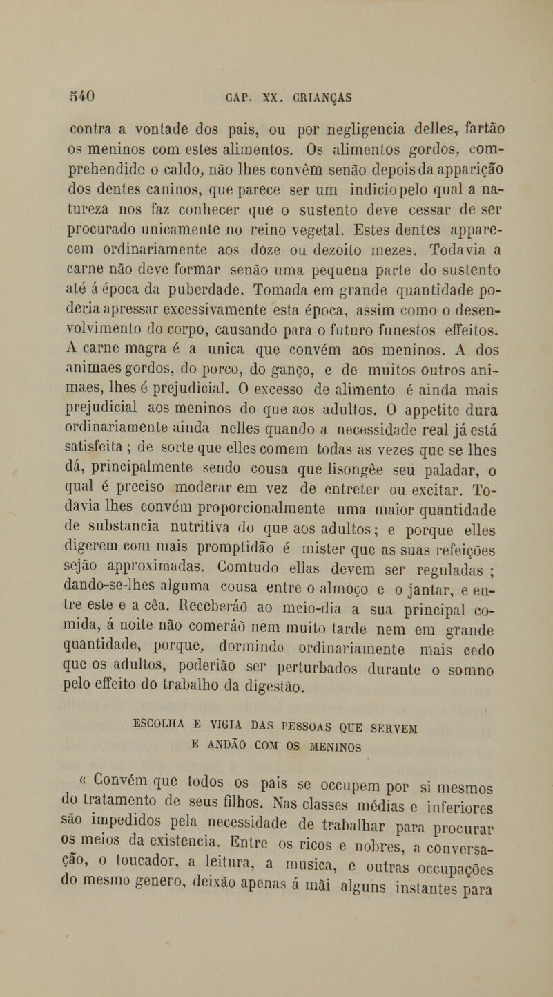 contra a vontade dos pais, ou por negligencia delles, fartão os meninos com estes alimentos. Os alimentos gordos, com- prehendido o caldo, não lhes convêm senão depois da apparição dos dentes caninos, que parece ser um indicio pelo qual a na- tureza nos faz conhecer que o sustento deve cessar de ser procurado unicamente no reino vegetal. Estes dentes appare- cem ordinariamente aos doze ou dezoito mezes. Todavia a carne não deve formar senão uma pequena parte do sustento até á época da puberdade. Tomada em grande quantidade po- deria apressar excessivamente esta época, assim como o desen- volvimento do corpo, causando para o futuro funestos effeitos. A carne magra é a única que convém aos meninos. A dos animaes gordos, do porco, do ganço, e de muitos outros ani- maes, lhes é prejudicial. O excesso de alimento é ainda mais prejudicial aos meninos do que aos adultos. O appetite dura ordinariamente ainda nelles quando a necessidade real já está satisfeita ; de sorte que elles comem todas as vezes que se lhes dá, principalmente sendo cousa que lisongêe seu paladar, o qual é preciso moderar em vez de entreter ou excitar. To- davia lhes convém proporcionalmente uma maior quantidade de substancia nutritiva do que aos adultos; e porque elles digerem com mais promptidão é mister que as suas refeições sejão approximadas. Comtudo ellas devem ser reguladas ; dando-se-lhes alguma cousa entre o almoço e o jantar, e en- tre este e a cêa. Receberão ao meio-dia a sua principal co- mida, á noite não comeráõ nem muito tarde nem em grande quantidade, porque, dormindo ordinariamente mais cedo que os adultos, poderião ser perturbados durante o somno pelo effeito do trabalho da digestão. ESCOLHA E VIGIA DAS T-ESSOAS QUE SERVEM E ANDÃO COM OS MENINOS « Convém que todos os pais se occupem por si mesmos do tratamento de seus filhos. Nas classes médias e inferiores sao impedidos pela necessidade de trabalhar para procurar os meios da existência. Entre os ricos e nobres, a conversa- ção, o toucador, a leitura, a musica, e outras occupacões do mesmo género, deixão apenas á mãi alguns instantes para