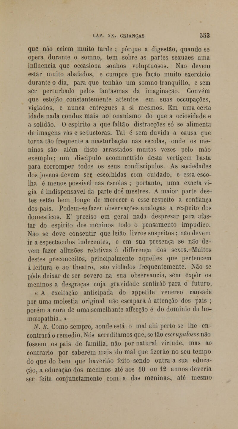 que não ceiem muito tarde ; pôr me a digestão, quando se opera durante o somno, tem sobre as partes sexuaes uma influencia que occasiona sonhos voluptuosos. Não devem estar muito abafados, e cumpre que facão muito exercicio durante o dia, para que tenhão um somno tranquillo, e sem ser perturbado pelos fantasmas da imaginação. Convém que estejão constantemente attentos em suas occupações, vigiados, e nunca entregues a si mesmos. Em uma certa idade nada conduz mais ao onanismo do que a ociosidade e a solidão. O espirito a que faltão distracções só se alimenta de imagens vãs e seductoras. Tal é sem duvida a causa que torna tão frequente a masturbação nas escolas, onde os me- ninos são além disto arrastados muitas vezes pelo máo exemplo; um discipulo acommettido desta vertigem basta para corromper todos os seus condiscípulos. As sociedades dos jovens devem ser escolhidas com cuidado, e essa esco- lha é menos possivel nas escolas ; portanto, uma exacta vi- gia é indispensável da parte dos mestres. A maior parte des- tes estão bem longe de merecer a esse respeito a confiança dos pais. Podem-sefazer observações análogas a respeito dos domésticos. E' preciso em geral nada desprezar para afas- tar do espirito dos meninos todo o pensamento impudico. Não se deve consentir que leiâo livros suspeitos ; não devem ir a espectáculos indecentes, e em sua presença se não de- vem fazer allusões relativas á differença dos sexos. Muitos destes preconceitos, principalmente aquelles que pertencem á leitura e ao theatro, são violados frequentemente. Não se pôde deixar de ser severo na sua observância, sem expor os meninos a desgraças cuja gravidade sentirão para o futuro. « A excitação anticipada do appetite venéreo causada por uma moléstia original não escapará á attenção dos pais ; porém a cura de uma semelhante affecção é do domínio da ho- mceopathia. » IV. B. Gomo sempre, aonde está o mal ahi perto se lhe en- contrará o remédio. Nós acreditamos que, se tão escrupulosos não fossem os pais de familia, não por natural virtude, mas ao contrario por saberem mais do mal que fizerão no seu tempo do que do bem que haverião feito sendo outra a sua educa- ção, a educação dos meninos até aos 10 ou 12 annos deveria ser feita conjunctamente com a das meninas, até mesmo