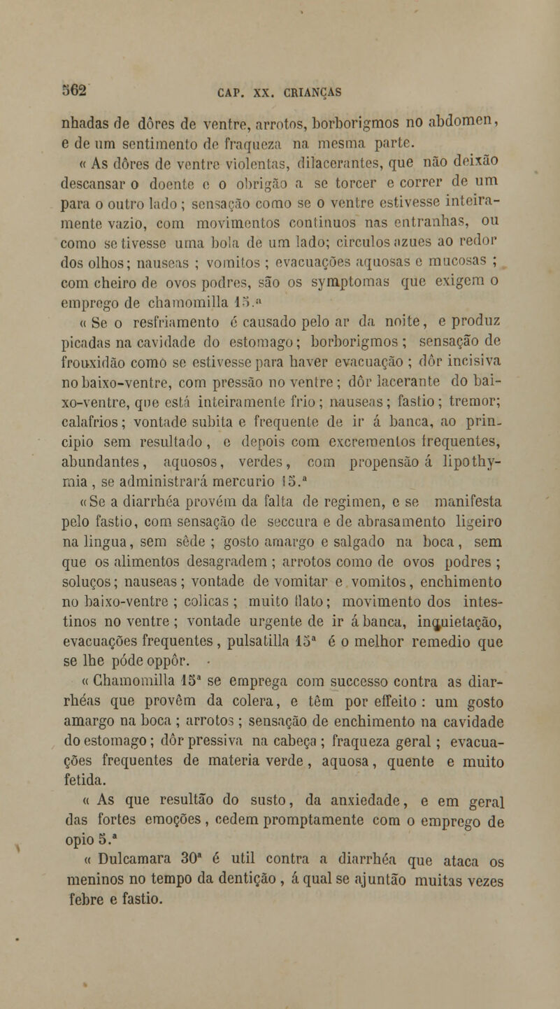 nhadas de dores de ventre, «arrotos, borborigmos no abdómen, e de um sentimento âo fraqueza na mesma parte. « As dores de ventre violentas, dilacerantes, que não deixão descansar o doente e o obrigão a se torcer e correr de um para o outro lado ; sensação como se o ventre estivesse inteira- mente vazio, com movimentos contínuos nas entranhas, ou como se tivesse uma bola de um lado; círculos nzues ao redor dos olhos; náuseas ; vómitos ; evacuações aquosas e mucosas ; com cheiro de ovos podres, são os symptomas que exigem o emprego de chamomilla 15.a « Se o resfriamento é causado pelo ar da noite, e produz picadas na cavidade do estômago; borborigmos; sensação de frouxidão como se estivesse para haver evacuação ; dôr incisiva nobaixo-ventre, com pressão no ventre ; dôr lacerante do bai- xo-ventre, qne está inteiramente frio; náuseas; fastio; tremor; calafrios; vontade súbita e frequente de ir á banca, ao prin- cipio sem resultado, c depois com excrementos frequentes, abundantes, aquosos, verdes, com propensão á lipothy- rnia , se administrará mercúrio !5.a «Se a diarrhéa provém da falta de regimen, e se manifesta pelo fastio, com sensação de seceura e de abrasamento ligeiro na lingua, sem sede ; gosto amargo e salgado na boca, sem que os alimentos desagradem ; arrotos como de ovos podres ; soluços; náuseas; vontade de vomitar e vómitos, enchimento no baixo-ventre ; cólicas ; muito (lato; movimento dos intes- tinos no ventre ; vontade urgente de ir á banca, inquietação, evacuações frequentes , pulsatilla 15a 6 o melhor remédio que se lhe pôde oppôr. • « Chamomilla 15a se emprega com suecesso contra as diar- rhéas que provêm da cólera, e têm por effeito : um gosto amargo na boca ; arrotos; sensação de enchimento na cavidade do estômago; dôr pressiva na cabeça ; fraqueza geral; evacua- ções frequentes de matéria verde, aquosa, quente e muito fétida. « As que resultão do susto, da anxiedade, e em geral das fortes emoções, cedem promptamente com o emprego de ópio 5.* « Dulcamara 30a é útil contra a diarrhéa que ataca os meninos no tempo da dentição , á qual se ajuntão muitas vezes febre e fastio.
