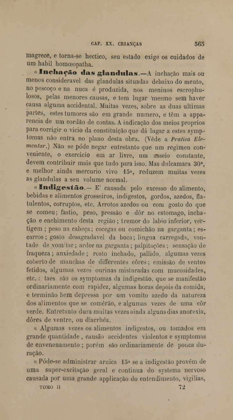 magrece, e torna-se hectico, seu estado exige os cuidados de um hábil homoeopatha. « Inchação dam glândulas).—A inchação mais ou menos considerável das glândulas situadas debaixo do mento, no pescoço e na nuca é produzida, nos meninos escrophu- losos, pelas menores causas, e tem lugar mesmo sem haver causa alguma accidental. Muitas vezes, sobre as duas ultimas partes, estes tumores são em grande numero, e têm a appa- rencia de um cordão de contas. A indicação dos meios próprios para corrigir o vicio da constituição que dá lugar a estes symp- tomas não entra no plano desta obra. (Vede a Pratica Ele- mentar.) Não se pode negar entretanto que um regimen con- veniente, o exercício em ar livre, um asseio constante, devem contribuir mais que tudo para isso. Mas dulcamara 30a, e melhor ainda mercúrio vivo 45a, reduzem muitas vezes as glândulas a seu volume normal. « Indigestão.— E' causada pelo excesso do alimento, bebidas e alimentosgrosseiros, indigestos, gordos, azedos, fla- tulentos, corruptos, etc. Arrotos azedos ou com gosto do que se comeu; fastio, peso, pressão e dôr no estômago, incha- ção e enchimento desta região ; tremor do lábio inferior, ver- tigem ; peso na cabeça; cócegas ou comichão na garganta; es- carros; gosto desagradável da boca; lingua carregada, von- tade de vomitar; ardor na garganta ; palpitações ; sensação de fraqueza; anxiedade ; rosto inchado, pallido, algumas vezes coberto de manchas de differentes cores; emissão de ventos fétidos, algumas vezes ourinas misturadas com mucosidades, etc.: taes são os symptomas da indigestão, que se manifestão ordinariamente com rapidez, algumas horas depois da comida, e terminão bem depressa por um vomito azedo da natureza dos alimentos que se comerão, e algumas vezes de uma côr verde. Entretanto dura muitas vezes ainda alguns dias anorexia, dores de ventre, ou diarrhéa. « Algumas vezes os alimentos indigestos, ou tomados em grande quantidade , causão accidontes violentos e symptomas de envenenamento; porém são ordinariamente de pouca du- ração. « Póde-se administrar arnica 15a se a indigestão provém de uma super-excitacão geral e continua do systema nervoso causada por uma grande applicação do entendimento, vigílias, tomo íj 72