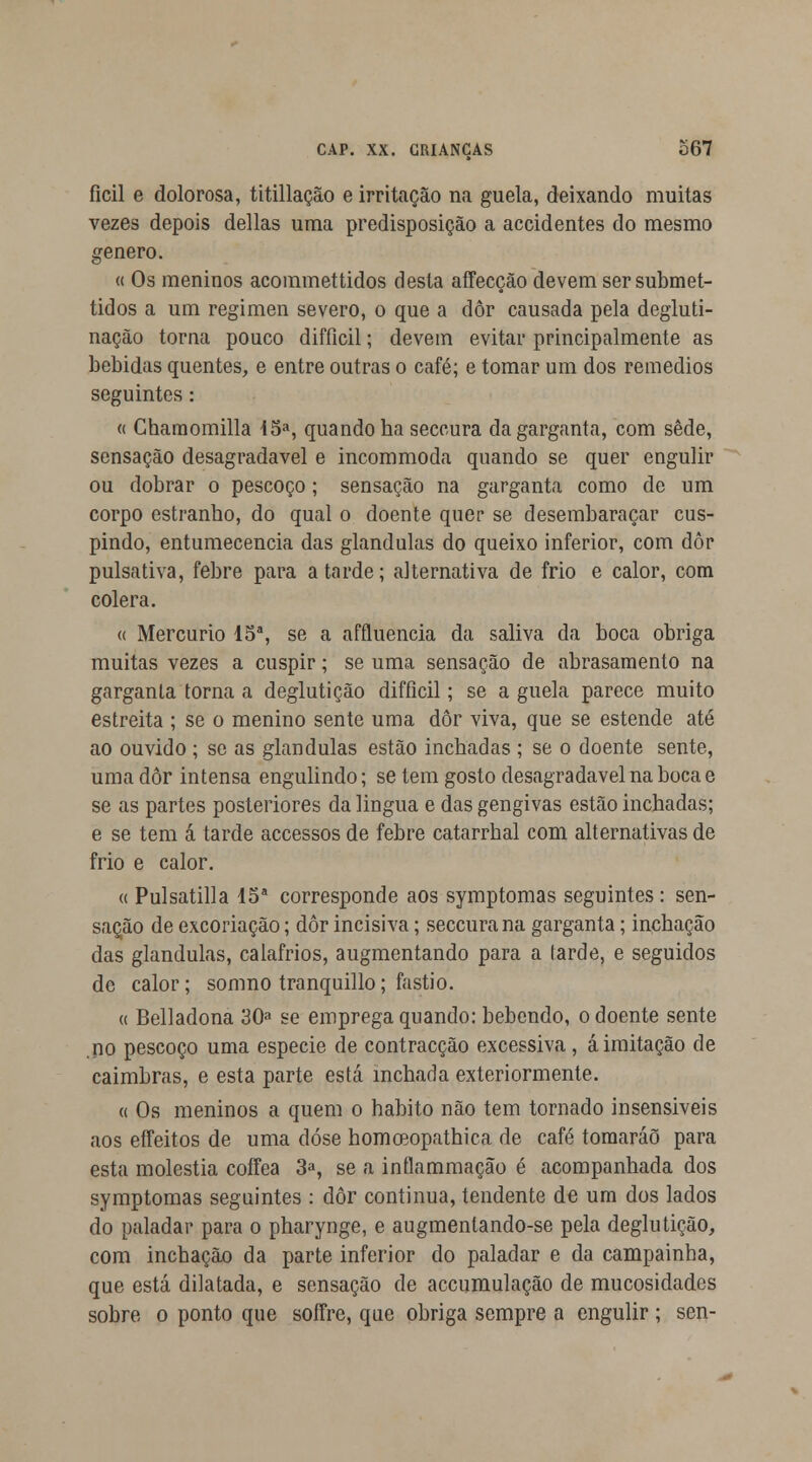 ficil e dolorosa, titillação e irritação na guela, deixando muitas vezes depois delias uma predisposição a accidentes do mesmo género. « Os meninos acommettidos desta affecção devem sersubmet- tidos a um regimen severo, o que a dôr causada pela degluti- nação torna pouco difíicil; devem evitar principalmente as bebidas quentes, e entre outras o café; e tomar um dos remédios seguintes: « Charaomilla 15a, quando ha seccura da garganta, com sede, sensação desagradável e incommoda quando se quer engulir ou dobrar o pescoço; sensação na garganta como de um corpo estranho, do qual o doente quer se desembaraçar cus- pindo, entumecencia das glândulas do queixo inferior, com dôr pulsativa, febre para a tarde; alternativa de frio e calor, com cólera. « Mercúrio 15a, se a affluencia da saliva da boca obriga muitas vezes a cuspir; se uma sensação de abrasamento na garganta torna a deglutição difíicil; se a guela parece muito estreita ; se o menino sente uma dôr viva, que se estende até ao ouvido ; se as glândulas estão inchadas ; se o doente sente, uma dôr intensa engulindo; se tem gosto desagradável na boca e se as partes posteriores da lingua e das gengivas estão inchadas; e se tem á tarde accessos de febre catarrhal com alternativas de frio e calor. « Pulsatilla 15a corresponde aos symptomas seguintes : sen- sação de excoriação; dôr incisiva; seccura na garganta; inchação das glândulas, calafrios, augmentando para a tarde, e seguidos de calor; somno tranquillo; fastio. a Belladona 30a se emprega quando: bebendo, o doente sente .no pescoço uma espécie de contracção excessiva, á imitação de caimbras, e esta parte está inchada exteriormente. a Os meninos a quem o habito não tem tornado insensiveis aos effeitos de uma dose homoeopathica de café tomaráõ para esta moléstia coífea 3a, se a inflammação é acompanhada dos symptomas seguintes : dôr continua, tendente de um dos lados do paladar para o pharynge, e augmentando-se pela deglutição, com inchação da parte inferior do paladar e da campainha, que está dilatada, e sensação de accumulação de mucosidades sobre o ponto que soffre, que obriga sempre a engulir ; sen-